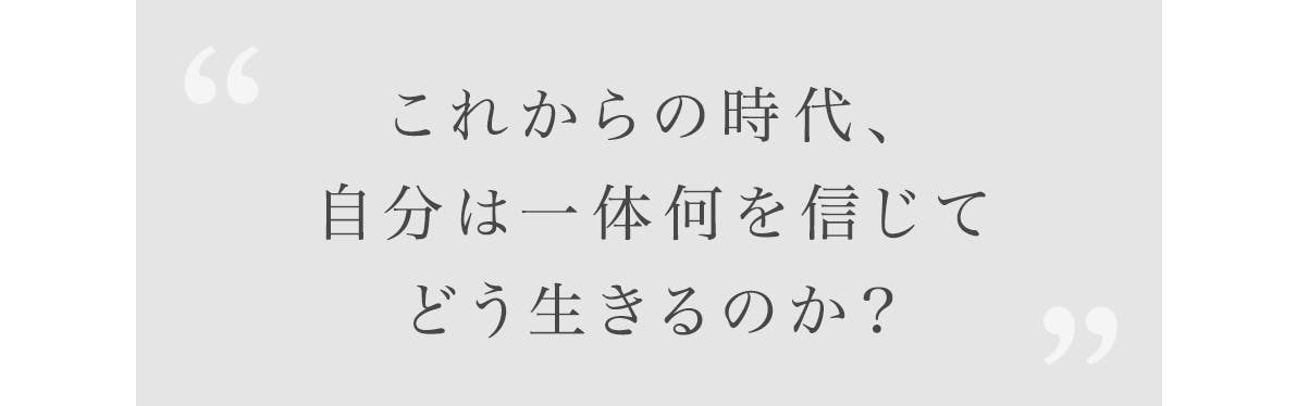 「これからの時代、自分は一体何を信じて、どう生きるのか？」