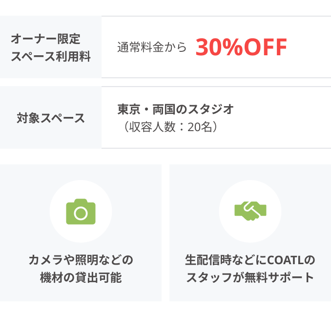 オーナー限定 スペース利用料：通常料金から30%OFF、対象スペース：東京・両国のスタジオ（収容人数：20名）、カメラや照明などの
機材の貸出可能、生配信時などにCOATLのスタッフが無料サポート