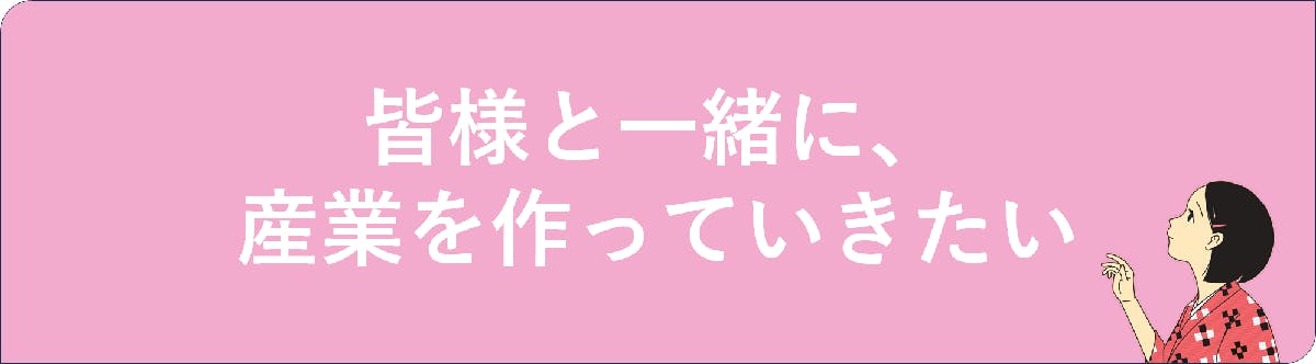 <h2>皆様と一緒に、産業を作っていきたい</h2>