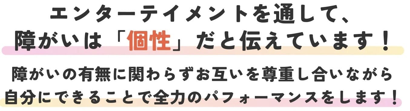 エンターテイメントを通して障害は個性だと伝えています。障害の有無にかかわらず、お互いを尊重しあいながら自分にできることで全力のパフォーマンスをします。