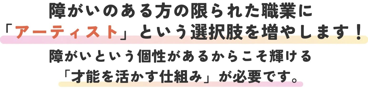 障害のある方の限られた職業にアーティストと言う選択肢を増やします。障害と言う個性があるからこそ、輝ける才能を生かす仕組みが必要です。