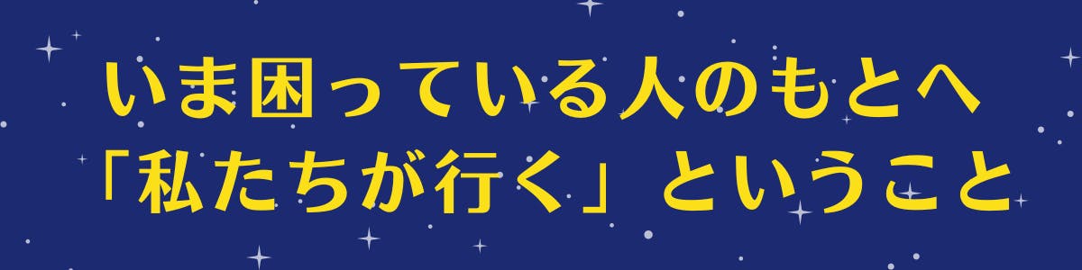 紺色の空に白い星が広がっている背景に黄色い文字で【いま困っている人のもとへ「私たちが行く」ということ】の記載がある