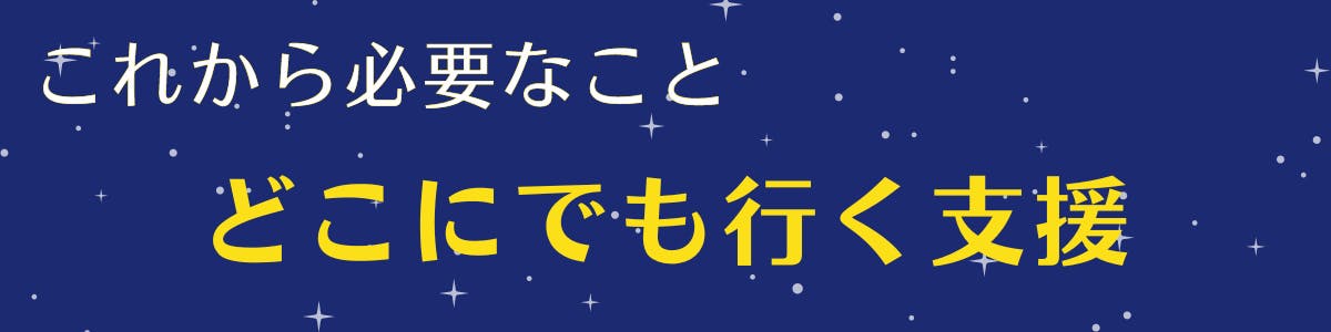 紺色の空に白い星が広がっている背景に黄色い文字で【これから必要なこと、どこにでも行く支援】の記載がある