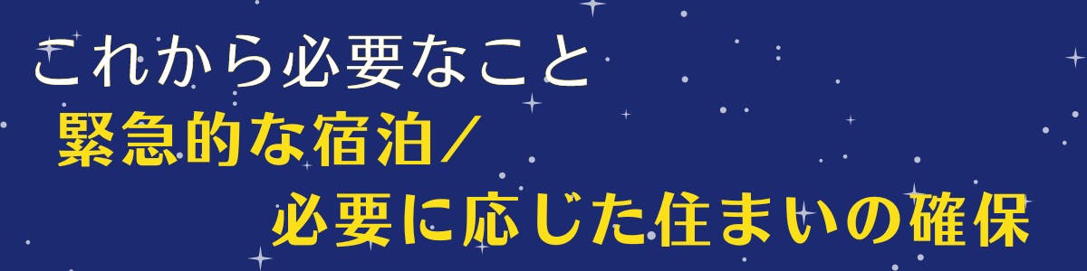 紺色の空に白い星が広がっている背景に黄色い文字で【これから必要なこと、緊急的な宿泊／必要に応じた住まいの確保】の記載がある