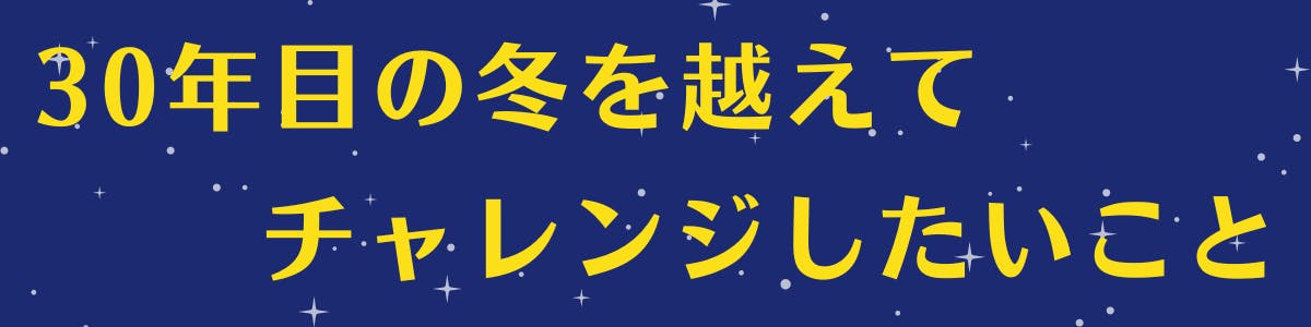 30年目の冬を越えてチャレンジしたいこと