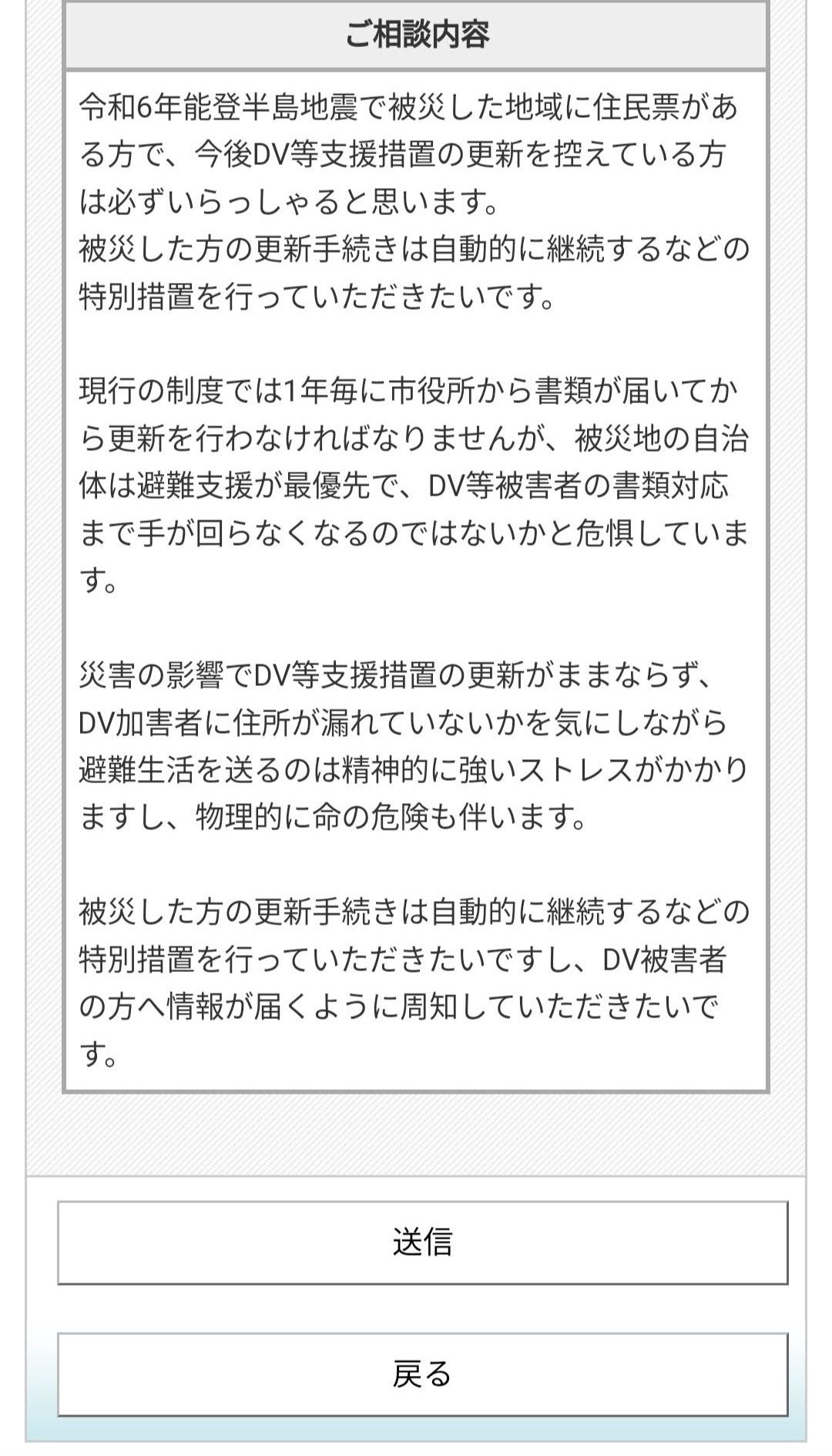 令和6年能登半島地震で被災した地域に住民票がある方で、今後DV等支援措置の更新を控えている方は必ずいらっしゃると思います。 被災した方の更新手続きは自動的に継続するなどの特別措置を行っていただきたいです。  現行の制度では1年毎に市役所から書類が届いてから更新を行わなければなりませんが、被災地の自治体は避難支援が最優先で、DV等被害者の書類対応まで手が回らなくなるのではないかと危惧しています。  災害の影響でDV等支援措置の更新がままならず、DV加害者に住所が漏れていないかを気にしながら避難生活を送るのは精神的に強いストレスがかかりますし、物理的に命の危険も伴います。  被災した方の更新手続きは自動的に継続するなどの特別措置を行っていただきたいですし、DV被害者の方へ情報が届くように周知していただきたいです。