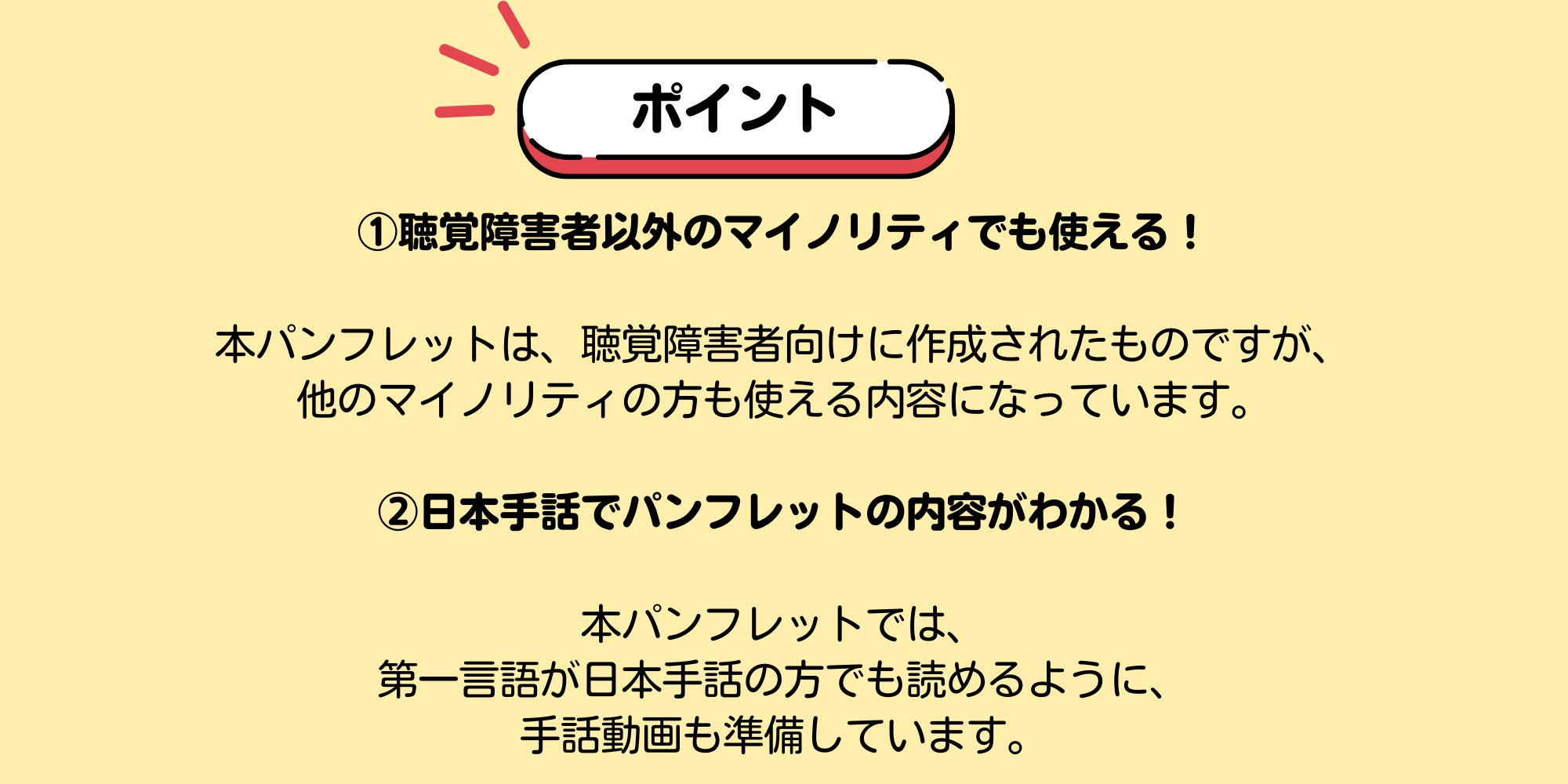 ポイント ①聴覚障害者以外のマイノリティでも使える!本パンフレットは、聴覚障害者向けに作成されたものですが、 他のマイノリティの方も使える内容になっています。 ②日本手話でパンフレットの内容がわかる! 本パンフレットでは、 第一言語が日本手話の方でも読めるように、 手話動画も準備しています。