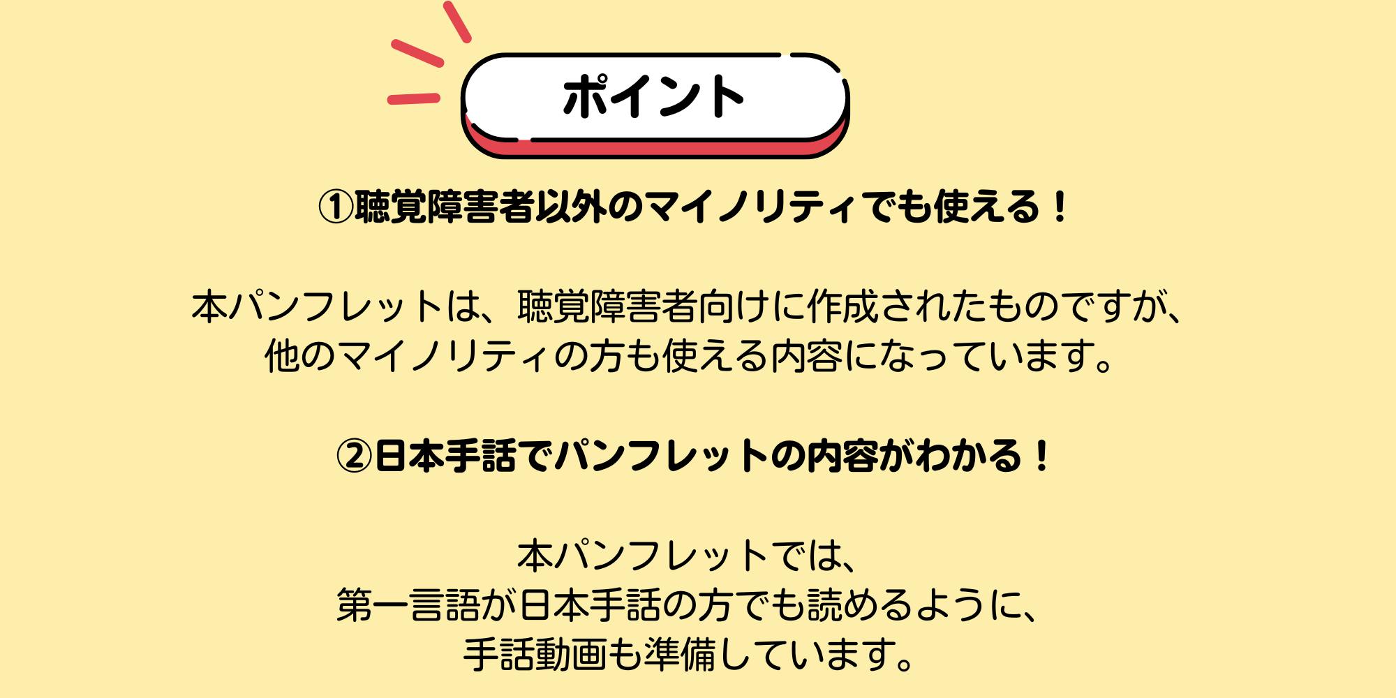 ポイント　①聴覚障害者以外のマイノリティでも使える！本パンフレットは、聴覚障害者向けに作成されたものですが、 他のマイノリティの方も使える内容になっています。 ②日本手話でパンフレットの内容がわかる！ 本パンフレットでは、 第一言語が日本手話の方でも読めるように、 手話動画も準備しています。