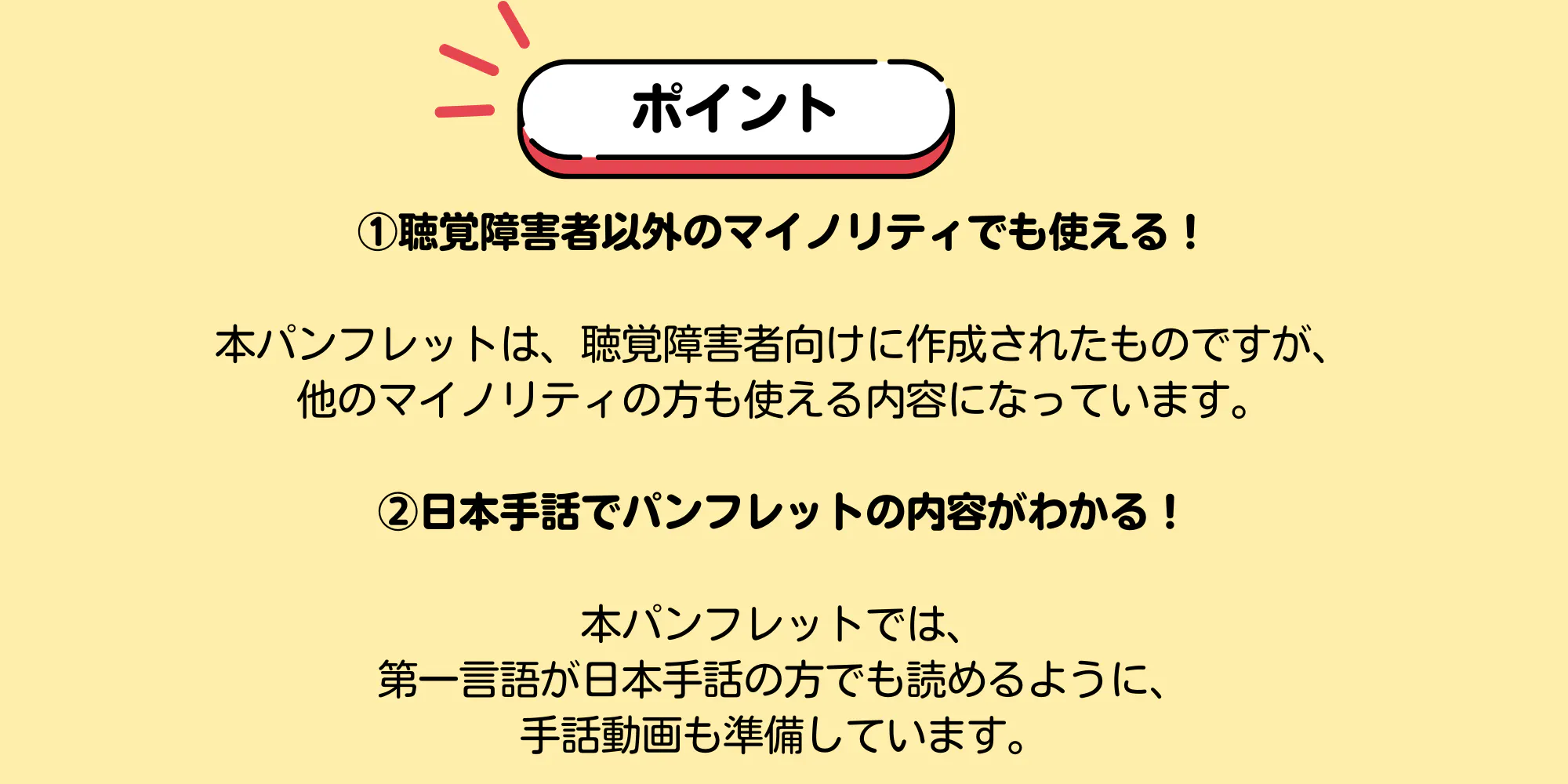 ポイント ①聴覚障害者以外のマイノリティでも使える!本パンフレットは、聴覚障害者向けに作成されたものですが、 他のマイノリティの方も使える内容になっています。 ②日本手話でパンフレットの内容がわかる! 本パンフレットでは、 第一言語が日本手話の方でも読めるように、 手話動画も準備しています。