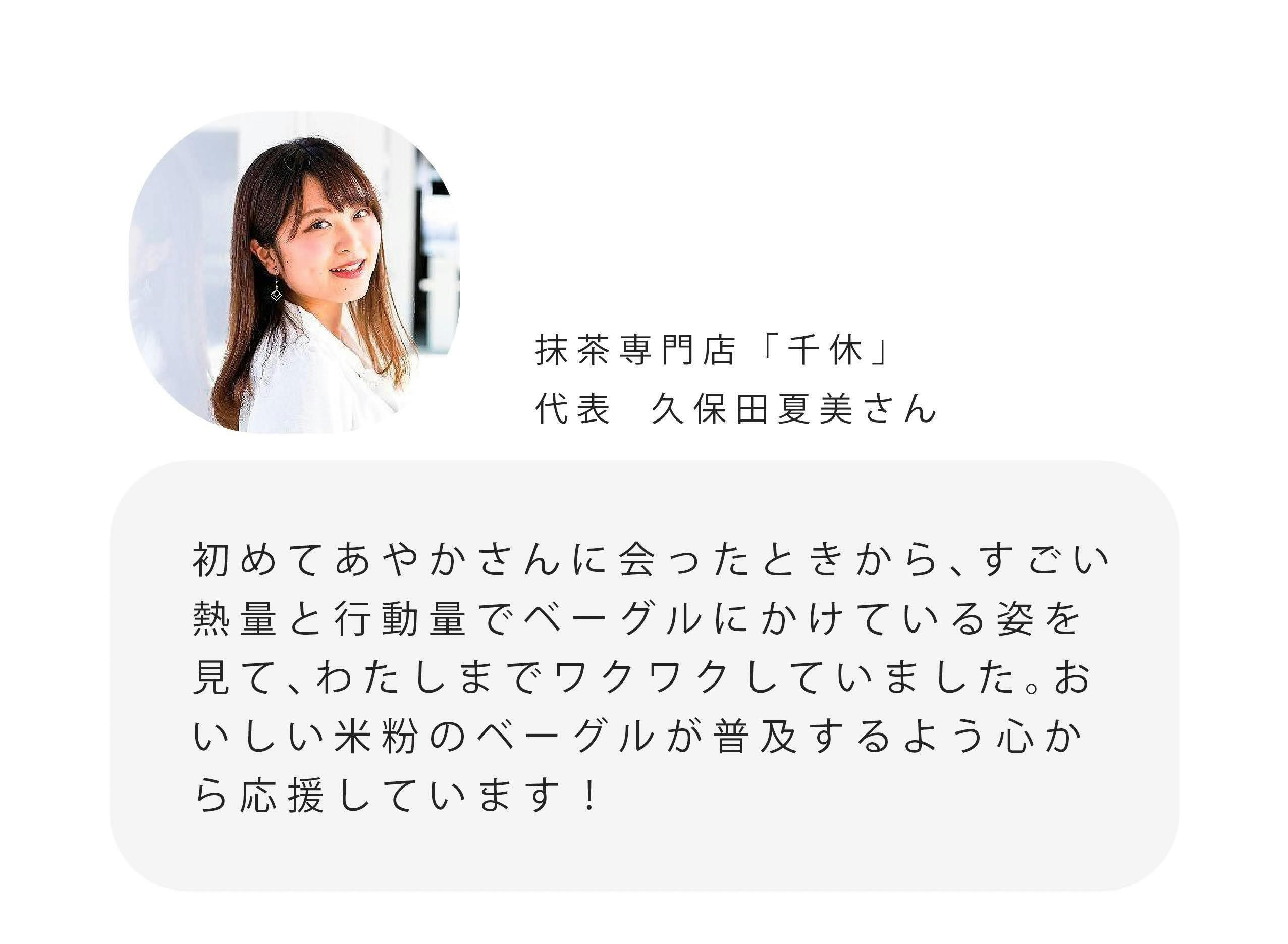 抹茶専門店「千休」 代表久保田夏美さん 初めてあやかさんに会ったときから、すごい 熱量と行動量でベーグルにかけている姿を 見て、わたしまでワクワクしていました。お いしい米粉のベーグルが普及するよう心か ら応援しています！