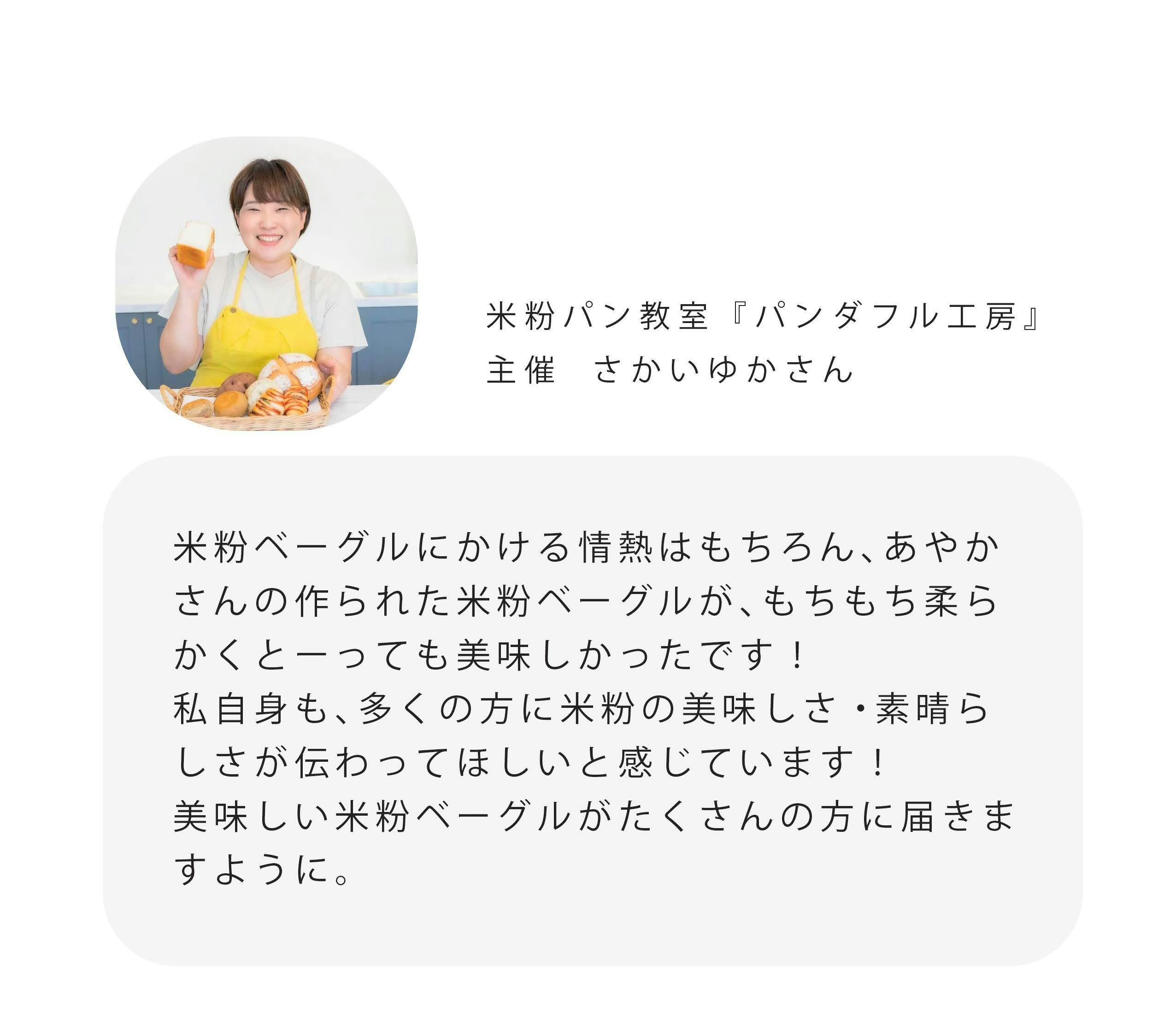 米粉パン教室『パンダフル工房』 主催さかいゆかさん 米粉ベーグルにかける情熱はもちろん、あやか さんの作られた米粉ベーグルが、もちもち柔ら かくとっても美味しかったです！ 私自身も、多くの方に米粉の美味しさ・素晴ら しさが伝わってほしいと感じています！ 美味しい米粉ベーグルがたくさんの方に届きま すように。