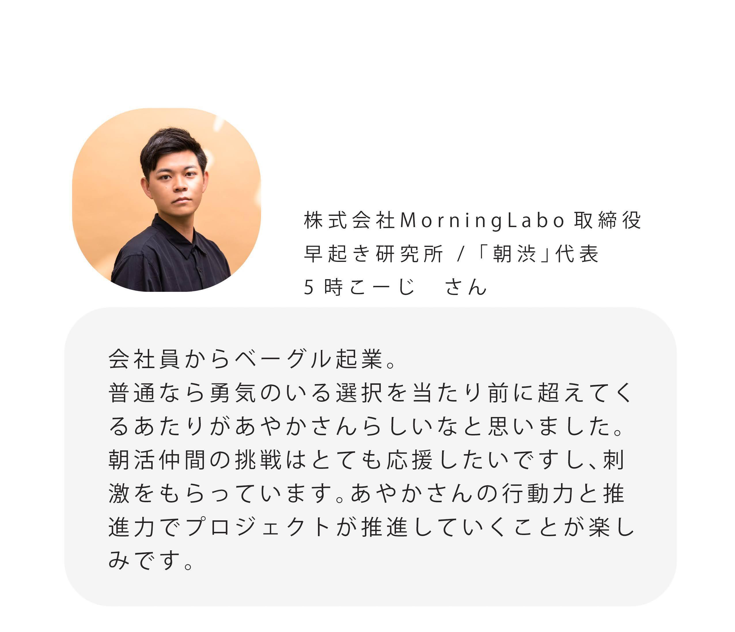 株式会社MorningLabo取締役 早起き研究所/「朝渋」代表 5時こーじさん 会社員からベーグル起業。 普通なら勇気のいる選択を当たり前に超えてく るあたりがあやかさんらしいなと思いました。 朝活仲間の挑戦はとても応援したいですし、刺 激をもらっています。あやかさんの行動力と推 進力でプロジェクトが推進していくことが楽し みです。