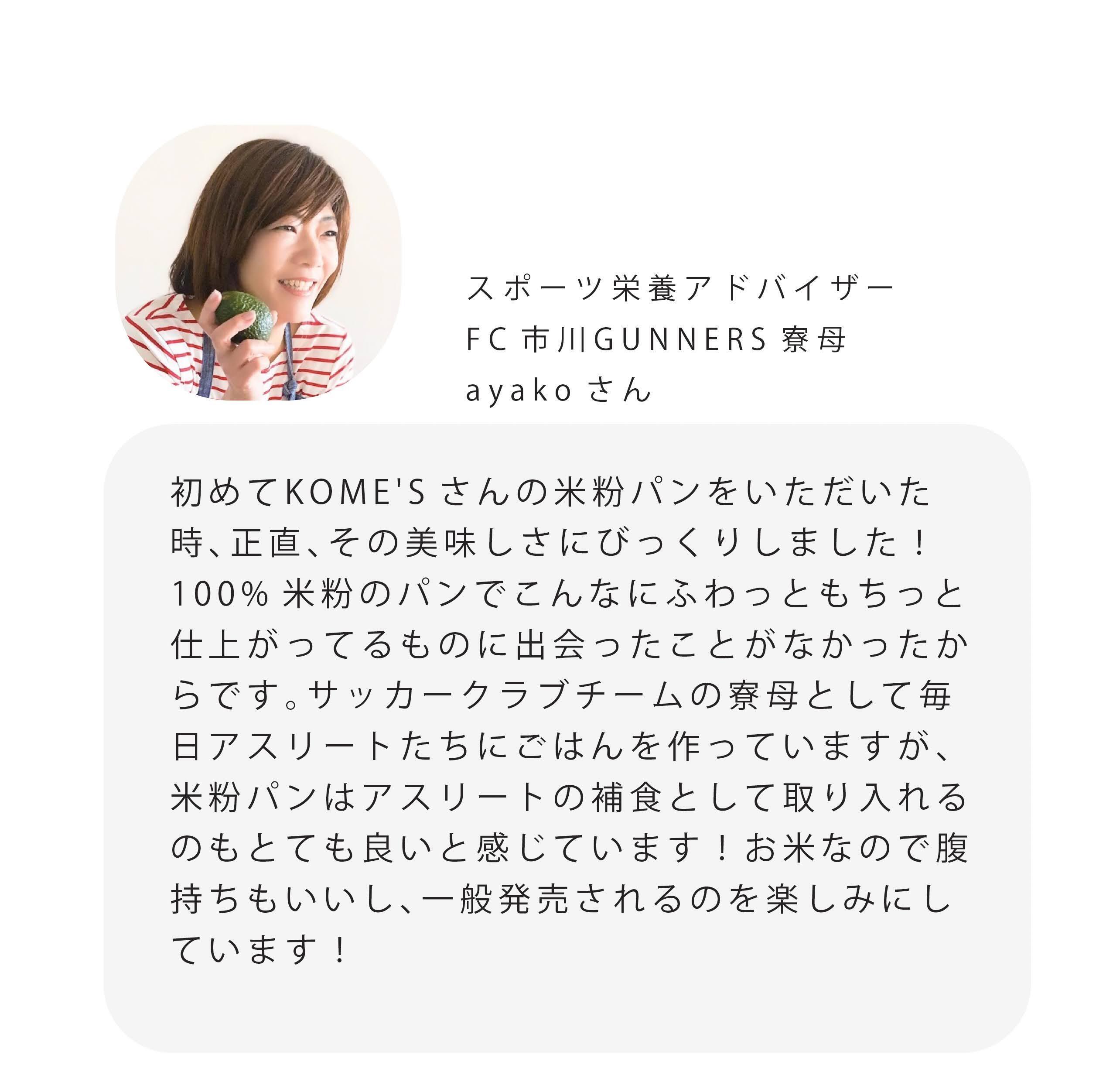 スポーツ栄養アドバイザー FC市川GUNNERS寮母 ayakoさん 初めてKOME'Sさんの米粉パンをいただいた 時、正直、その美味しさにびっくりしました! 100%米粉のパンでこんなにふわっともちっと 仕上がってるものに出会ったことがなかったか らです。サッカークラブチームの寮母として毎 日アスリートたちにごはんを作っていますが、 米粉パンはアスリートの補食として取り入れる のもとても良いと感じています!お米なので腹 持ちもいいし、一般発売されるのを楽しみにし ています!