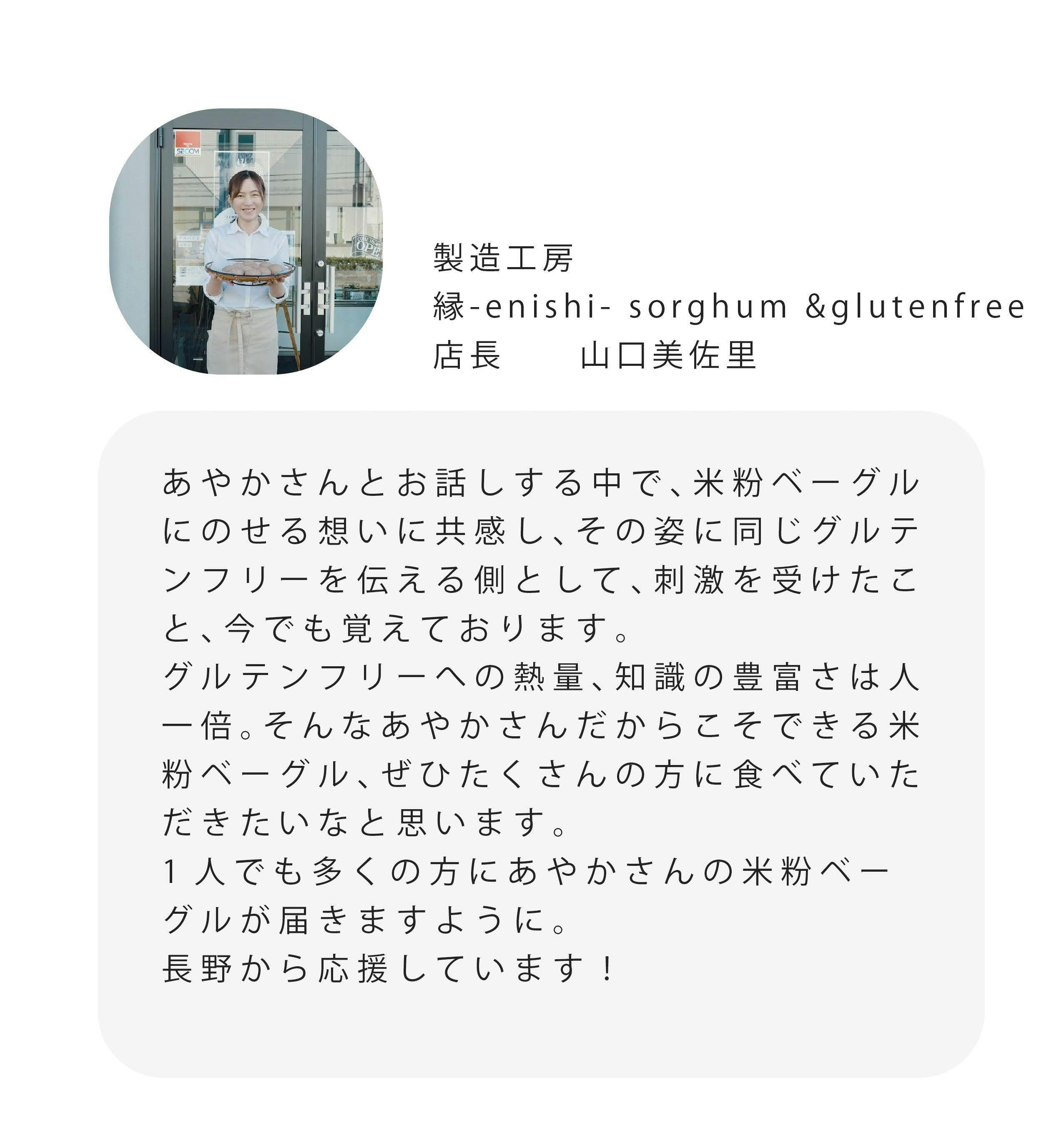 製造工房 #-enishi-sorghum &glutenfree 店長 山口美佐里 あやかさんとお話しする中で、米粉ベーグル にのせる想いに共感し、その姿に同じグルテ ンフリーを伝える側として、刺激を受けたこ と、今でも覚えております。 グルテンフリーへの熱量、知識の豊富さは人 一倍。そんなあやかさんだからこそできる米 粉ベーグル、ぜひたくさんの方に食べていた だきたいなと思います。 1人でも多くの方にあやかさんの米粉ベー グルが届きますように。 長野から応援しています！