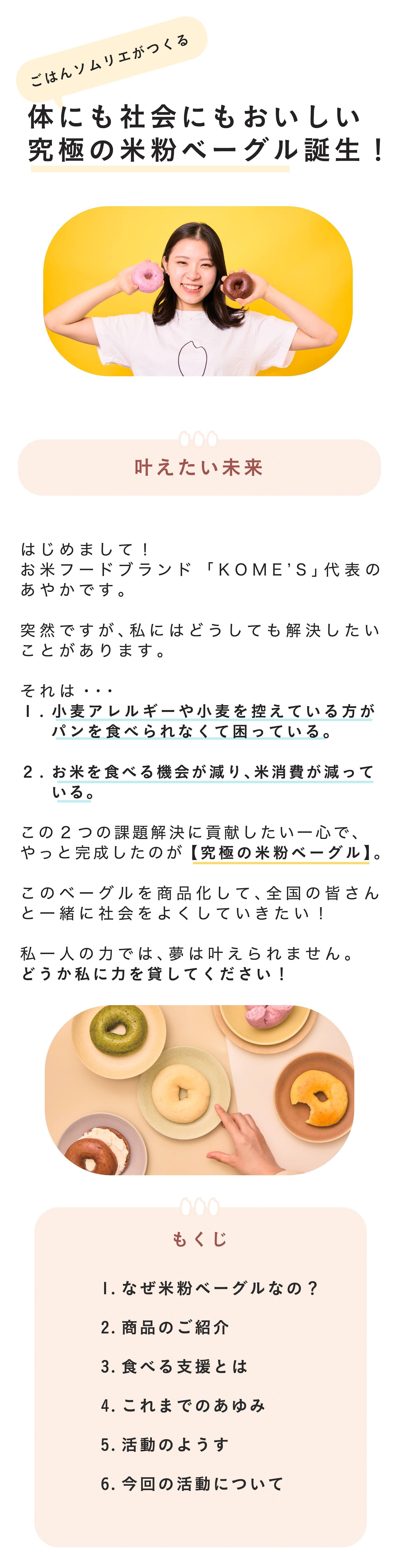 ▪️はじめまして、KOME'Sです! はじめまして! 米粉フードブランドKOME‘S・代表の藤原あやかです。 「おいしい米粉ベーグルを通して、お米の魅力を世界中へ発信したい!」 そんな想いで2023年12月米粉フードブランド「KOME'S」を立ち上げました。 グルテンフリーの米粉フードを通じて、 一人ひとりの人生の豊かさに繋がりますように。 私たちはお米を使ったヘルシーで最高においしいフードを生み出していきます。 今回私たちがお届けしたいのはやっと完成しそうな米粉ベーグル。 沢山の方にサポートいただきながら「究極のおいしさ」を突き詰めた結果、パン好きな私が心からおいしいと思える【究極の米粉ベーグル】が出来上がりました。日本人の誇りともいえる「お米」。 実は今、危険な状態にあることを知っていますか? そんな社会課題である「米余り」解消にもつながるのが、このベーグルです。 私一人の力だけでは、未来は変えられません。日本中の皆さんとこのベーグルを食べて、「米余り」問題に貢献したい!ぜひ力を貸してください!