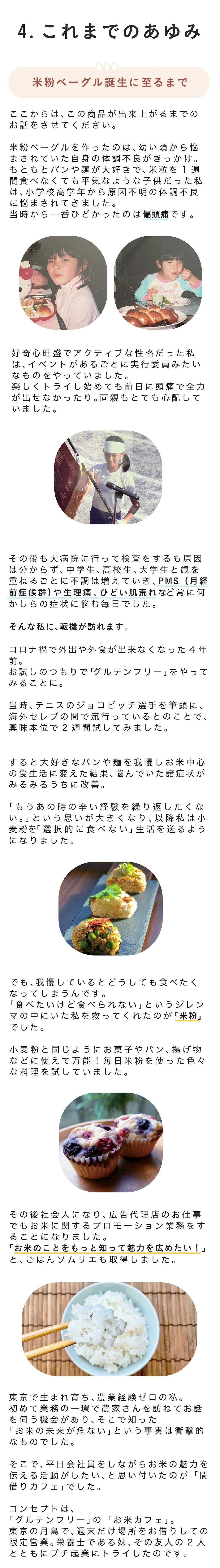 ■米粉ベーグル誕生に至るまで ここからは、この商品が出来上がるまでのお話をさせてください。  米粉ベーグルを作ったのは、幼い頃から悩まされていた自身の体調不良がきっかけ。  もともとパンや麺が大好きで、米粒を1週間食べなくても平気なような子供だった私は、小学校高学年から原因不明の体調不良に悩まされてきました。当時から一番ひどかったのは偏頭痛です。  好奇心旺盛でアクティブな性格だった私は、イベントがあるごとに実行委員みたいなものをやっていました。楽しくトライし始めても前日に頭痛で全力が出せなかったり。両親もとても心配していました。  その後も大病院に行って検査をするも原因は分からず、r中学生、高校生、大学生と歳を重ねるごとに不調は増えていき、PMS（月経前症候群）や生理痛、ひどい肌荒れなど常に何かしらの症状に悩む毎日でした。  やりたいことは沢山あるのに全力を尽くし切れない。どこかでやるせなさや諦めを感じるときも多々ありました。  そんな私に、転機が訪れます。  コロナ禍で外出や外食が出来なくなった4年前。お試しのつもりで「グルテンフリー」をやってみることに。  当時、テニスのジョコビッチ選手を筆頭に、海外セレブの間で流行っているとのことで、興味本位で2週間試してみました。  すると！  大好きなパンや麺を我慢しお米中心の食生活に変えた結果、悩んでいた諸症状がみるみるうちに改善。  「もうあの時の辛い経験を繰り返したくない。」という思いが大きくなり、以降私は小麦粉を「選択的に食べない」生活を送るようになりました。  でも、我慢しているとどうしても食べたくなってしまうんです。「食べたいけど食べられない」というジレンマの中にいた私を救ってくれたのが「米粉」でした。  小麦粉と同じようにお菓子やパン、揚げ物などに使えて万能！毎日米粉を使った色々な料理を試していました。  その後社会人になり、広告代理店のお仕事でも炊飯器のプロモーション業務をすることになりました。「お米のことをもっと知って魅力を広めたい！」とごはんソムリエも取得しました。  東京で生まれ育って、農業経験ゼロの私。初めて業務の一環で農家さんを訪ねてお話を伺う機会があり、そこで知った「お米の未来が危ない」という事実は衝撃的なものでした。  そこで、平日会社員をしながらお米の魅力を伝える活動がしたい、と思い付いたのが、「間借りカフェ」でした。  コンセプトは、「グルテンフリー」の「お米カフェ」。東京の月島で、週末だけ場所をお借りしての限定営業。  栄養士である妹、その友人の二人とともにプチ起業にトライしたのです。