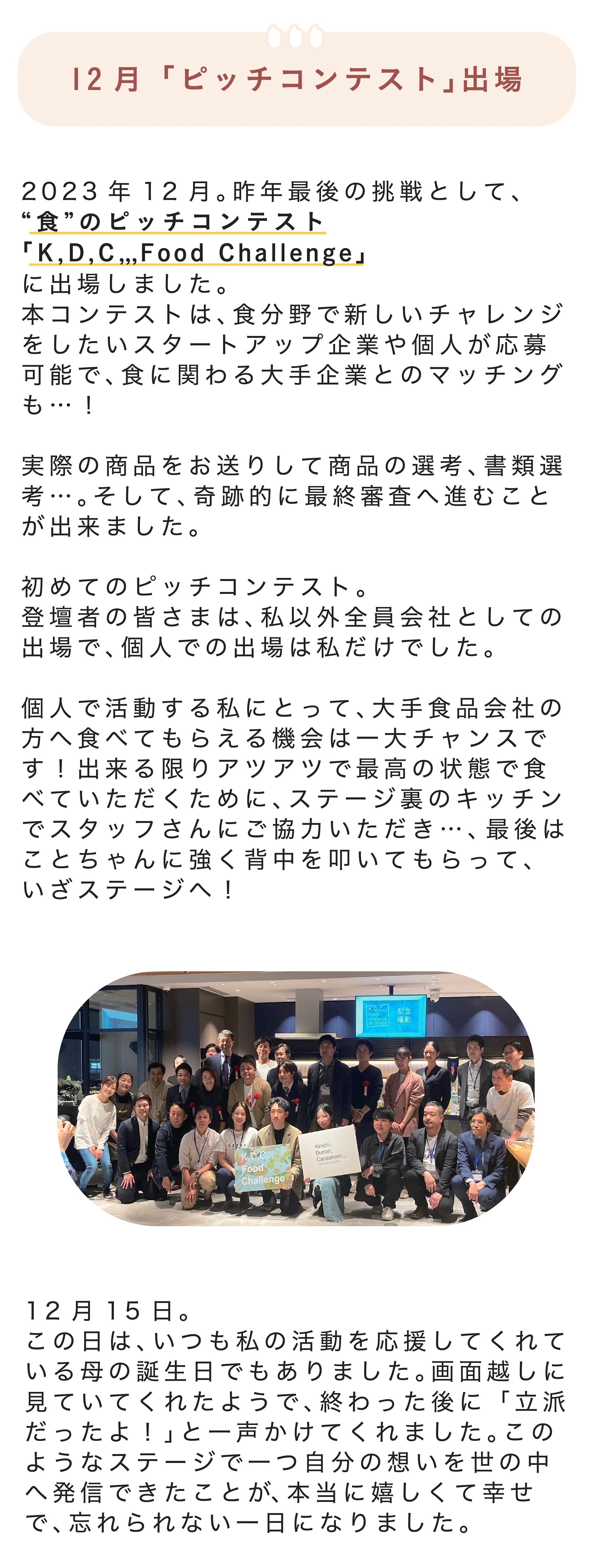 ■12月「ピッチコンテスト」出場 2023年12月。今年最後の挑戦として、“食”のピッチコンテスト「Ｋ,Ｄ,Ｃ,,, Food Challenge」に出場しました。本コンテストは、食分野で新しいチャレンジをしたいスタートアップ企業や個人が応募可能で、食に関わる大手企業とのマッチングも…！  実際の商品をお送りして商品の選考、書類選考…。そして、奇跡的に最終審査へ進むことが出来ました。  初めてのピッチコンテスト。登壇者の皆さまは、私以外全員会社としての出場で、個人での出場は私だけでした。  個人で活動する私にとって、大手食品会社の方へ食べてもらえる機会は一大チャンスです！出来る限りアツアツで最高の状態で食べていただくために、ステージ裏のキッチンでスタッフさんにご協力いただき…、最後はことちゃんに強く背中を叩いてもらって、いざステージへ！  12月15日。この日は、いつも私の活動を応援してくれている母の誕生日でもありました。画面越しに見ていてくれたようで、終わった後に「立派だったよ！」と一声かけてくれました。このようなステージで一つ自分の想いを世の中へ発信できたことが、本当に嬉しくて幸せで、忘れられない一日になりました。 