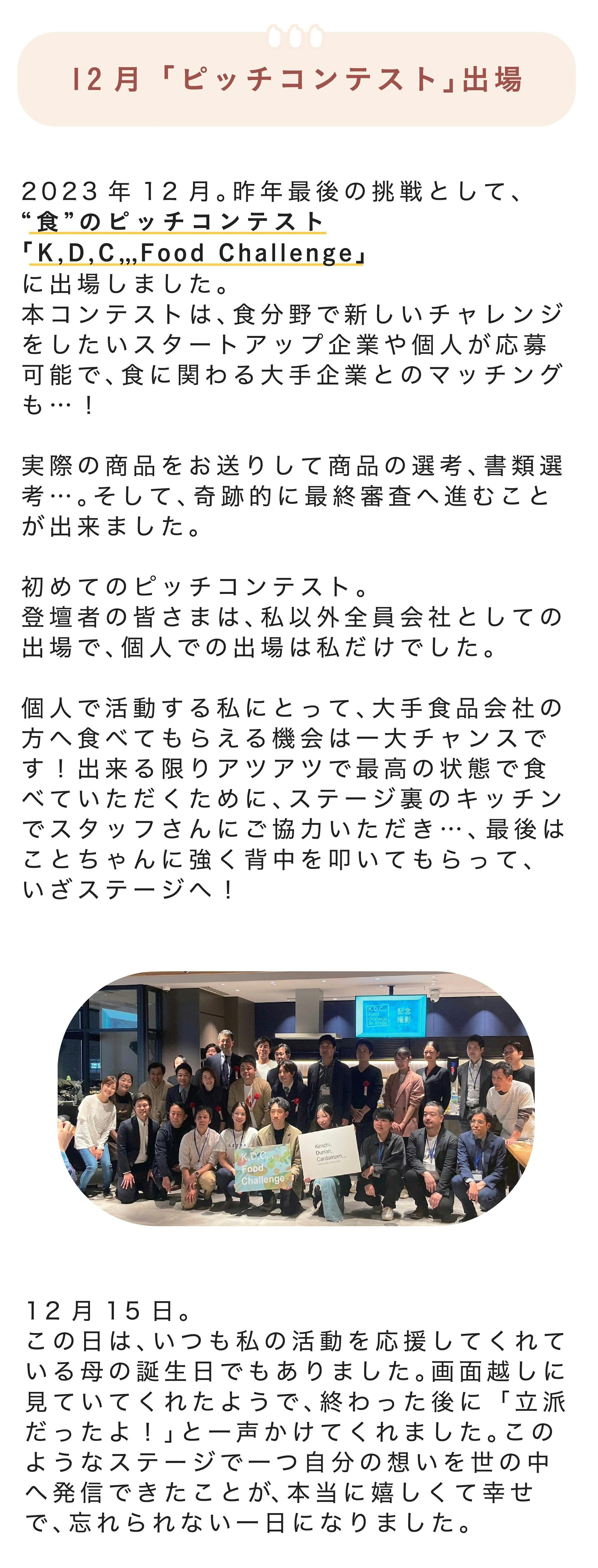 ■12月「ピッチコンテスト」出場 2023年12月。今年最後の挑戦として、“食”のピッチコンテスト「Ｋ,Ｄ,Ｃ,,, Food Challenge」に出場しました。本コンテストは、食分野で新しいチャレンジをしたいスタートアップ企業や個人が応募可能で、食に関わる大手企業とのマッチングも…！  実際の商品をお送りして商品の選考、書類選考…。そして、奇跡的に最終審査へ進むことが出来ました。  初めてのピッチコンテスト。登壇者の皆さまは、私以外全員会社としての出場で、個人での出場は私だけでした。  個人で活動する私にとって、大手食品会社の方へ食べてもらえる機会は一大チャンスです！出来る限りアツアツで最高の状態で食べていただくために、ステージ裏のキッチンでスタッフさんにご協力いただき…、最後はことちゃんに強く背中を叩いてもらって、いざステージへ！  12月15日。この日は、いつも私の活動を応援してくれている母の誕生日でもありました。画面越しに見ていてくれたようで、終わった後に「立派だったよ！」と一声かけてくれました。このようなステージで一つ自分の想いを世の中へ発信できたことが、本当に嬉しくて幸せで、忘れられない一日になりました。 