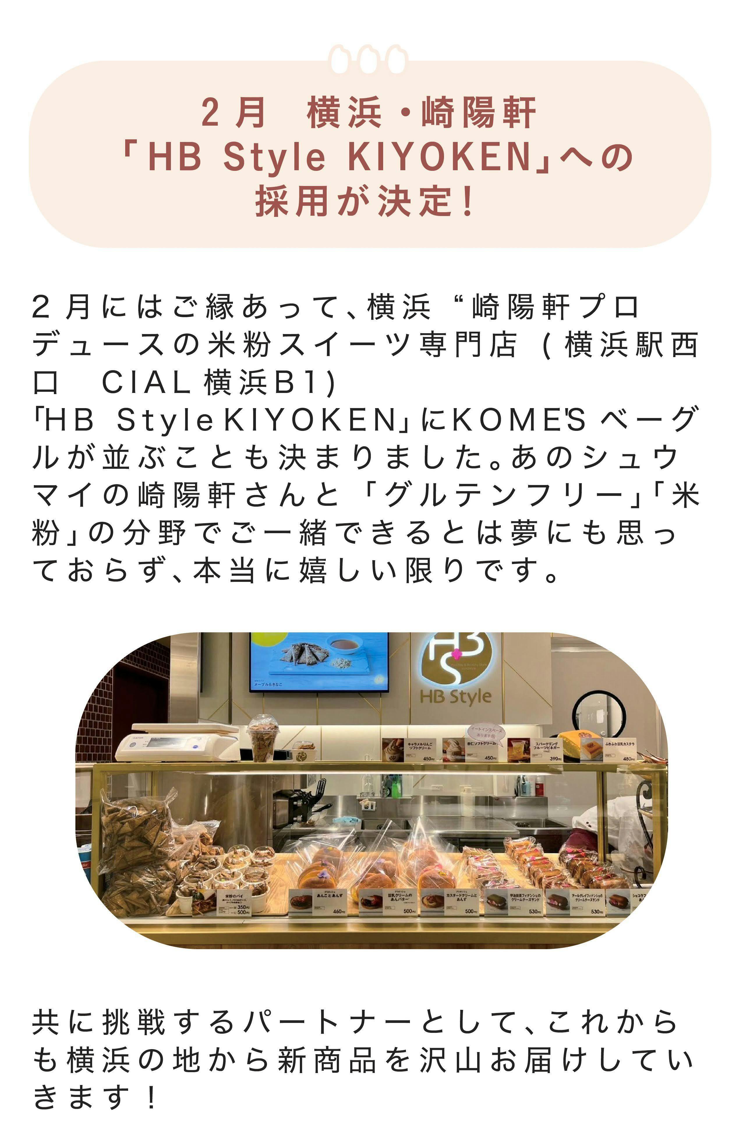  ■2月　横浜・崎陽軒 「 HB Style KIYOKEN-」への採用が決定！ 2月にはご縁あって、横浜 “崎陽軒プロデュースの米粉スイーツ専門店 (横浜駅西口　CIAL横浜B1)「HB Style KIYOKEN-」にKOME'Sベーグルが並ぶことも決まりました。あのシュウマイの崎陽軒さんと「グルテンフリー」「米粉」の分野でご一緒できるとは夢にも思っておらず、本当に嬉しい限りです。  共に挑戦するパートナーとして、これからも横浜の地から新商品を沢山お届けしていきます！