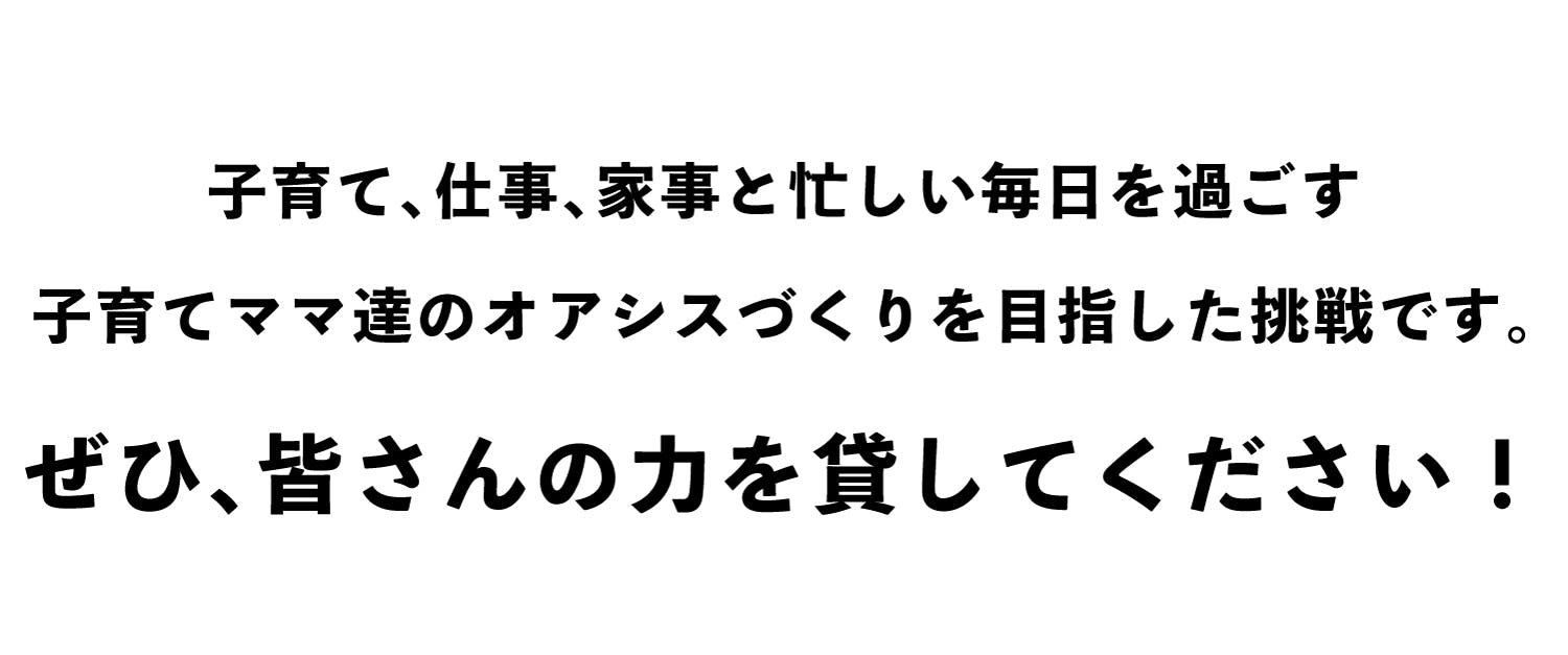 子育て、仕事、家事と忙しい毎日を過ごす 子育てママ達のオアシスづくりを目指した挑戦です。 ぜひ、皆さんの力を貸してください！