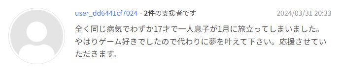 全く同じ病気でわずか17才で一人息子が1月に旅立ってしまいました。やはりゲーム好きでしたので代わりに夢を叶えて下さい。応援させていただきます。