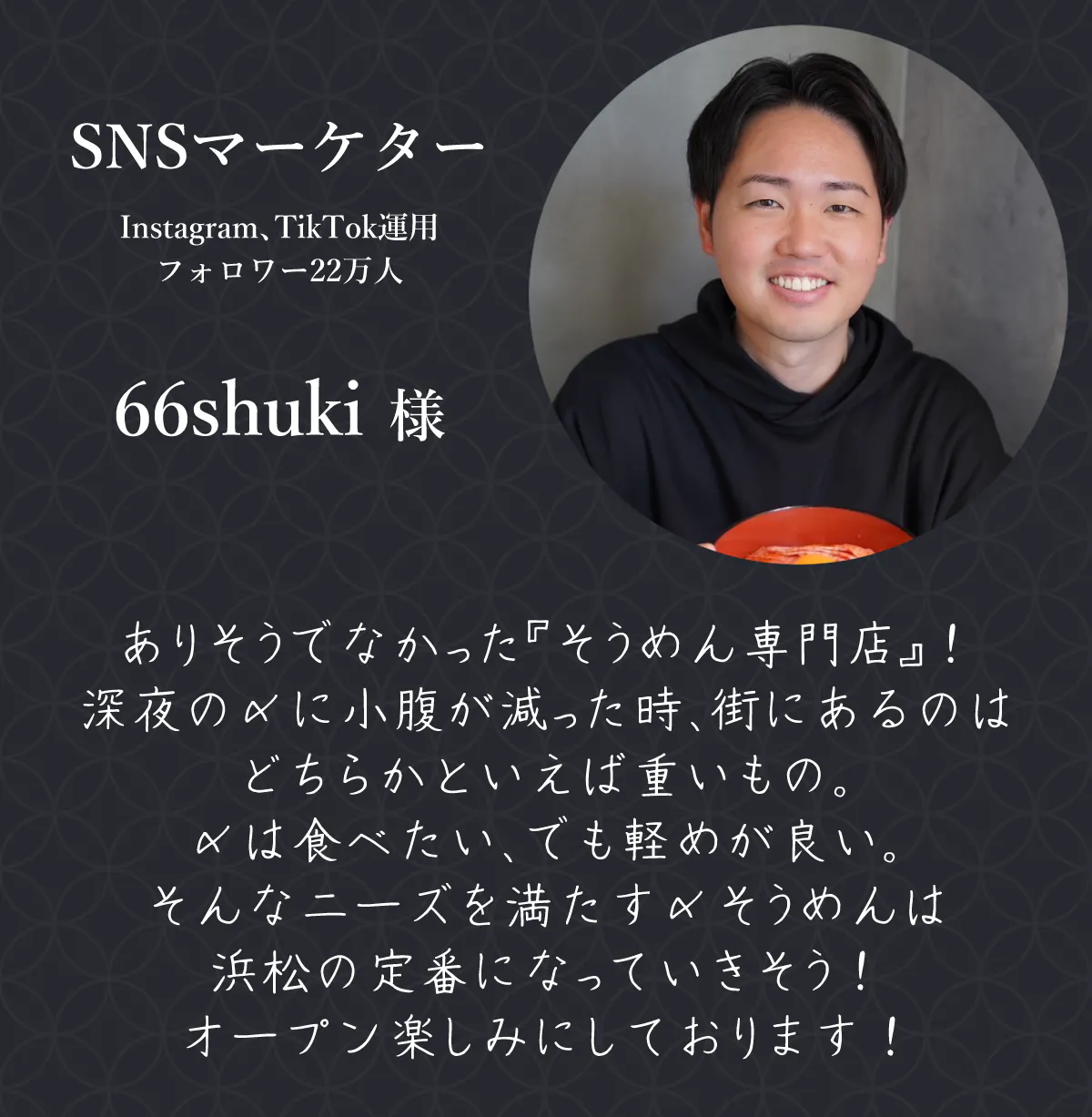 SNSマーケター Instagram、TikTok運用 フォロワー22万人 66shuki 様 ありそうでなかった『そうめん専門店』! 深夜の〆に小腹が減った時、街にあるのはどちらかといえば重いもの。 〆は食べたい、でも軽めが良い。 そんなニーズを満たす〆そうめんは浜松の定番になっていきそう! オープン楽しみにしております!