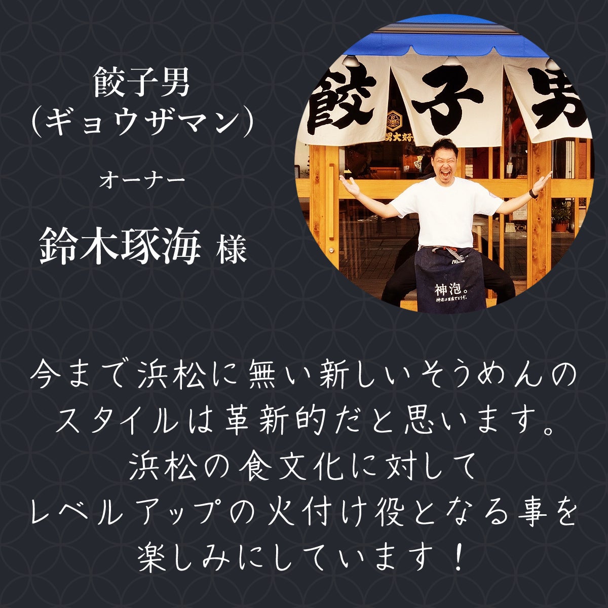 餃子男(ギョウザマン)オーナー 鈴木琢海様 今まで浜松に無い新しいそうめんのスタイルは革新的だと思います。 浜松の食文化に対してレベルアップの火付け役となる事を楽しみにしています!