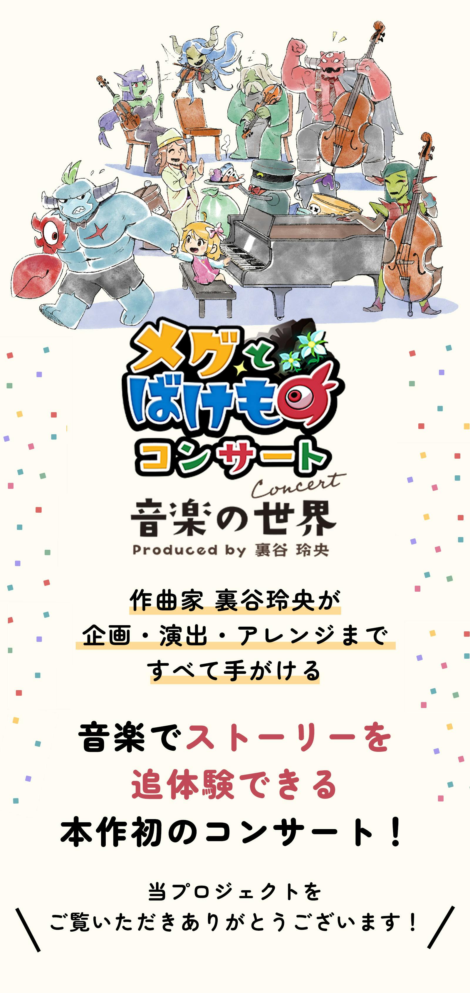 メグとばけもの コンサート -音楽の世界-  作曲家・裏谷玲央が企画・演出・アレンジまで すべて手がける音楽でストーリーを追体験できる 本作初のコンサート！  当プロジェクトをご覧いただきありがとうございます！