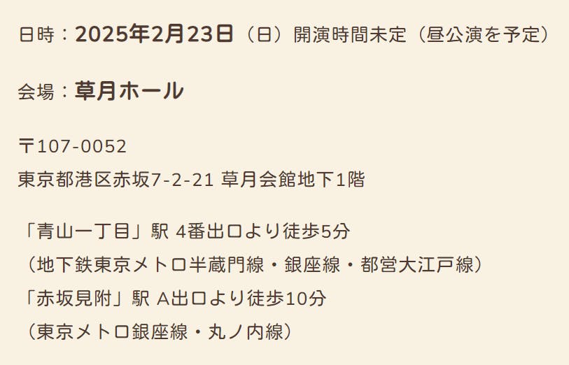 日時：2025年2月23日（日）開演時間未定（昼公演を予定）  会場：草月ホール  〒107-0052 東京都港区赤坂7-2-21 草月会館地下1階  「青山一丁目」駅 4番出口より徒歩5分 （地下鉄東京メトロ半蔵門線・銀座線・都営大江戸線） 「赤坂見附」駅 A出口より徒歩10分 （東京メトロ銀座線・丸ノ内線）