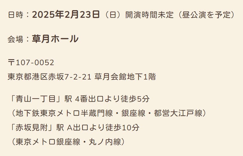 日時:2025年2月23日(日)開演時間未定(昼公演を予定) 会場:草月ホール 〒107-0052 東京都港区赤坂7-2-21 草月会館地下1階 「青山一丁目」駅 4番出口より徒歩5分 (地下鉄東京メトロ半蔵門線・銀座線・都営大江戸線) 「赤坂見附」駅 A出口より徒歩10分 (東京メトロ銀座線・丸ノ内線)