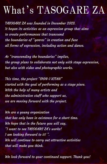 What’s TASOGARE ZA? TASOGARE ZA was founded in December 2023. It began its activities as an expression group that aims  to create performances that transcend  the boundaries of “genres” in creation and fuse all forms of expression, including action and dance.  As “transcending the boundaries” implies,  the group plans to collaborate not only with stage expression, but also with video and photographic works.  This time, the project “SHIN-I KITAN”  started with the goal of performing as a stage piece. With the help of many artists and  the administrative staff who support us,  we are moving forward with the project.  We are a young organization  that has only been in existence for a short time. We hope that in the future you will say,  “I want to see TASOGARE ZA's works!I am looking forward to it! ". We will continue to carry out attractive activities that will make you think.  We look forward to your continued support. Thank you!