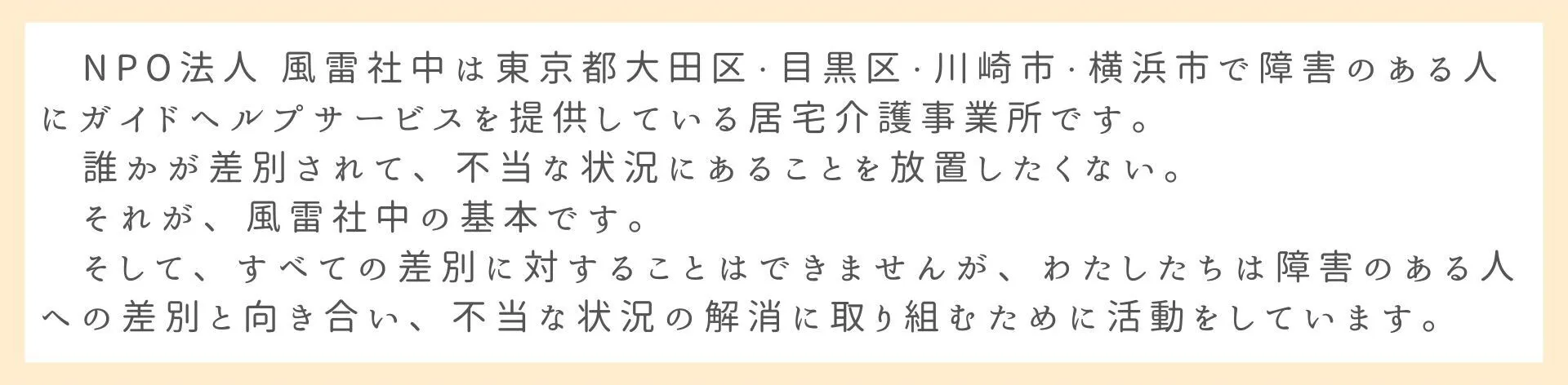 NPO法人 風雷社中は東京都大田区・目黒区・川崎市・横浜市で障害のある人にガイドヘルプサービスを提供している居宅介護事業所です。 誰かが差別されて、不当な状況にあることを放置したくない。 それが、風雷社中の基本です。 そして、すべての差別に対することはできませんが、わたしたちは障害のある人への差別と向き合い、不当な状況の解消に取り組むために活動をしています。