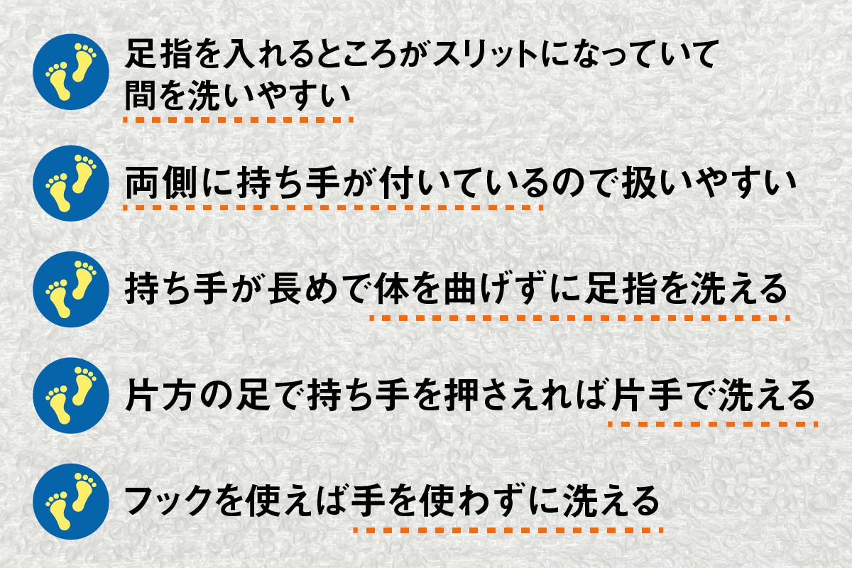 足指を入れるところがスリットになっていて間を洗いやすい。両側に持ち手が付いているので扱いやすい。持ち手が長めで体を曲げずに足指を洗える。片方の足で持ち手を押さえれば片手で洗える。フックを使えば手を使わずに洗える。