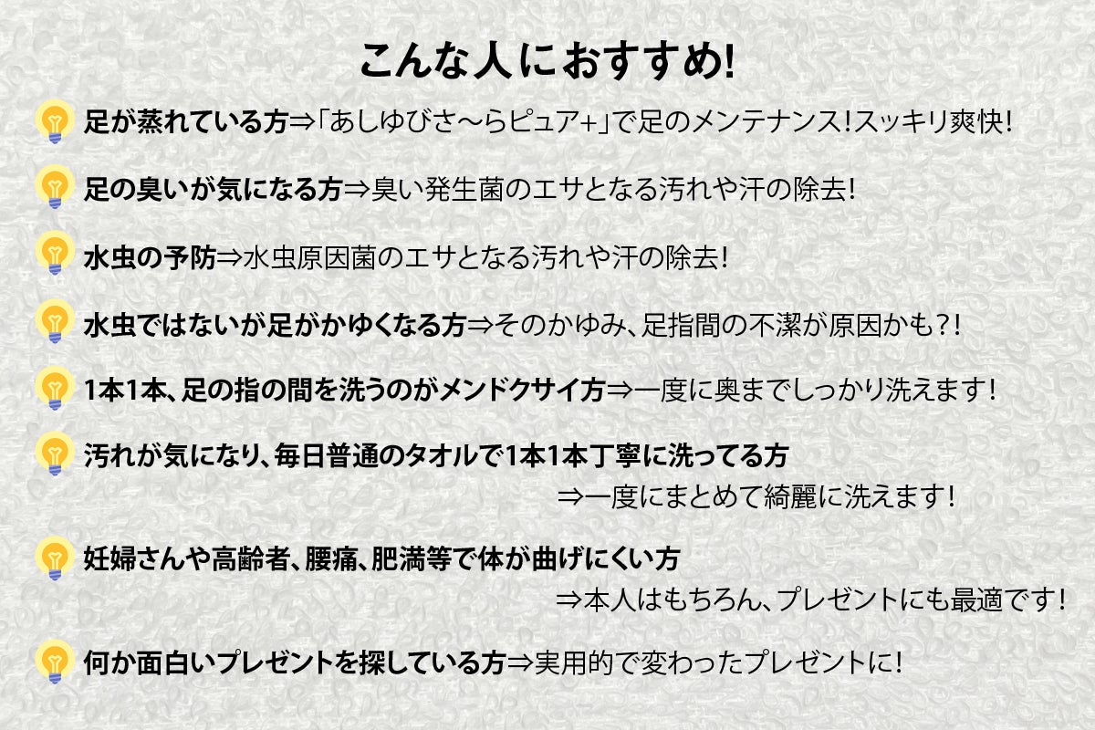 こんな人におすすめ！足が蒸れている方⇒「あしゆびさ〜らピュア+」で足のメンテナンス！スッキリ爽快！足の臭いが気になる方⇒臭い発生菌のエサとなる汚れや汗の除去！水虫の予防⇒水虫原因菌のエサとなる汚れや汗の除去！水虫ではないが足がかゆくなる方⇒そのかゆみ、足指間の不潔が原因かも？！1本1本、足の指の間を洗うのがメンドクサイ方⇒一度に奥までしっかり洗えます！汚れが気になり、毎日普通のタオルで1本1本丁寧に洗ってる方⇒一度にまとめて洗えます！妊婦さんや高齢者、腰痛、肥満等で体が曲げにくい方何か面白いプレゼントを探している方⇒実用的で変わったプレゼントに！	⇒本人はもちろん、プレゼントにも最適です！