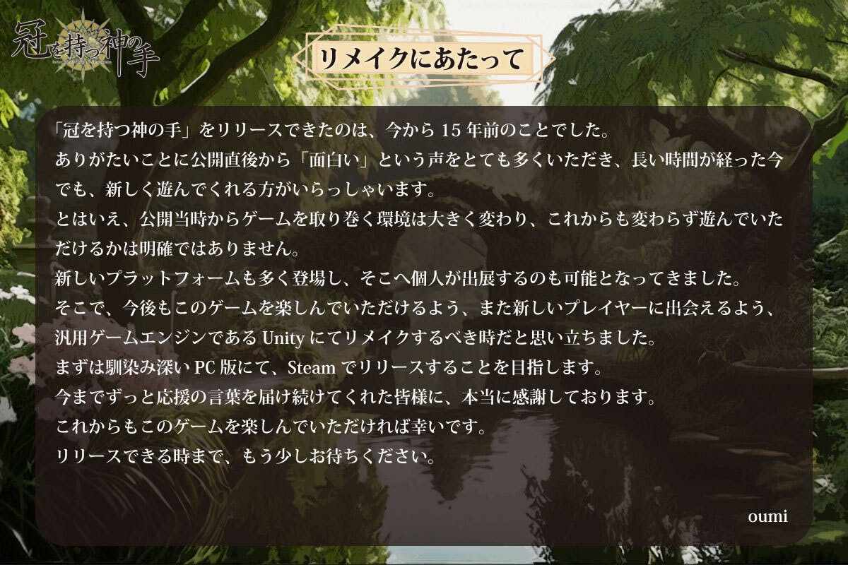 「冠を持つ神の手」をリリースできたのは、今から15年前のことでした。 ありがたいことに公開直後から「面白い」という声をとても多くいただき、長い時間が経った今でも、新しく遊んでくれる方がいらっしゃいます。 とはいえ、公開当時からゲームを取り巻く環境は大きく変わり、これからも変わらず遊んでいただけるかは明確ではありません。 新しいプラットフォームも多く登場し、そこへゲームを個人が出展するのも可能となってきました。 そこで、今後もこのゲームを楽しんでいただけるよう、また新しいプレイヤーに出会えるよう、汎用ゲームエンジンであるUnityにてリメイクするべき時だと思い立ちました。 まずは馴染み深いPC版にて、Steamでリリースすることを目指します。 今までずっと応援の言葉を届け続けてくれた皆様に本当に感謝しております。 これからもこのゲームを楽しんでいただければ幸いです。