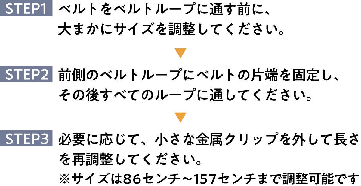 STEP1：ベルトをベルトループに通す前に、大まかにサイズを調整してください。   STEP2：前側のベルトループにベルトの片端を固定し、その後すべてのループに通してください。   STEP3：必要に応じて、小さな金属クリップを外して長さを再調整してください。  ※サイズは86センチ〜157センチまで調整可能です