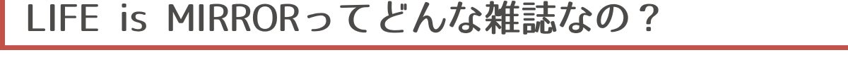▼LIFE is MIRRORってどんな雑誌なの？