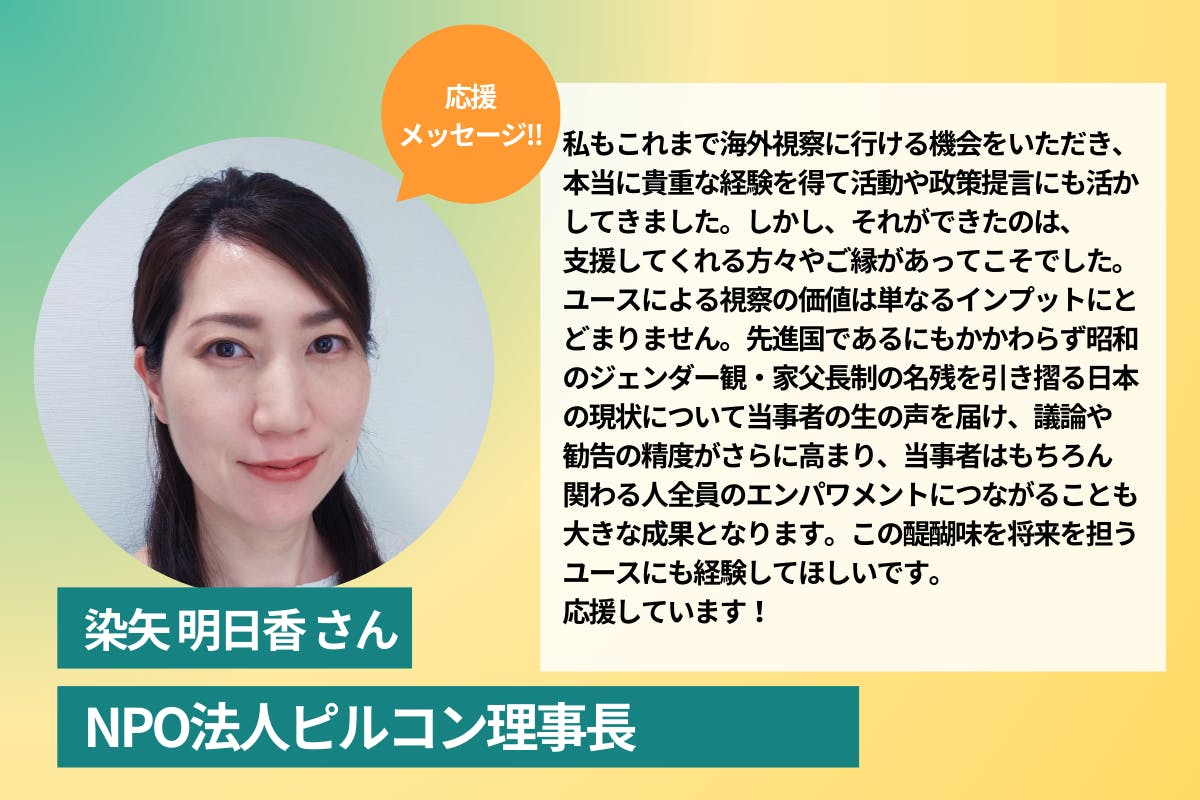 NPO法人ピルコン理事長 染矢明日香様の応援コメント  私もこれまで海外視察に行ける機会をいただき、本当に貴重な経験を得て活動や政策提言にも活かしてきました。しかし、それができたのは、支援してくれる方々やご縁があってこそでした。 ユースによる視察の価値は単なるインプットにとどまりません。先進国であるにもかかわらず昭和のジェンダー観・家父長制の名残を引き摺る日本の現状について当事者の生の声を届け、議論や勧告の精度がさらに高まり、当事者はもちろん関わる人全員のエンパワメントにつながることも大きな成果となります。この醍醐味を将来を担うユースにも経験してほしいです。応援しています！