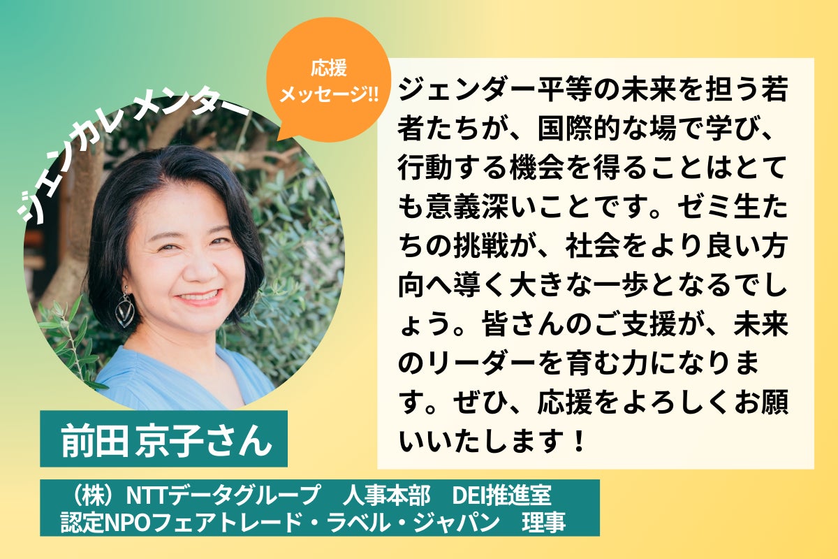(株)NTTデータグループ 人事本部 DEI推進室認定、NPOフェアトレード・ラベル・ジャパン 理事、前田京子さんの応援コメント ジェンダー平等の未来を担う若者たちが、国際的な場で学び、行動する機会を得ることはとても意義深いことです。ゼミ生たちの挑戦が、社会をより良い方向へ導く大きな一歩となるでしょう。皆さんのご支援が、未来のリーダーを育む力になります。ぜひ、応援をよろしくお願いいたします!