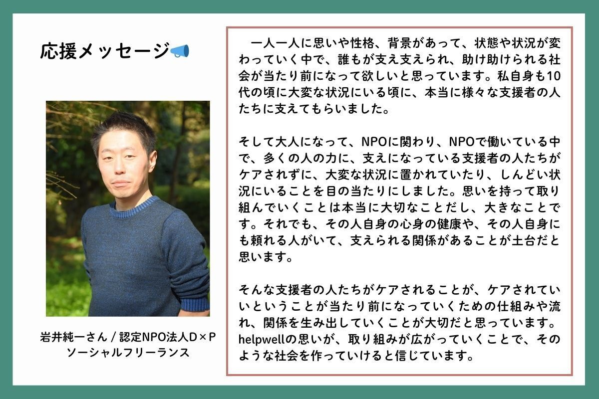 応援メッセージを、認定NPO法人D×P（ディーピー）の岩井純一（いわいじゅんいち）さんからいただきました。「一人一人に思いや性格、背景があって、状態や状況が変わっていく中で、誰もが支え支えられ、助け助けられる社会が当たり前になって欲しいと思っています。私自身も10代の頃に大変な状況にいる頃に、本当に様々な支援者の人たちに支えてもらいました。そして大人になって、NPOに関わり、NPOで働いている中で、多くの人の力に、支えになっている支援者の人たちがケアされずに、大変な状況に置かれていたり、しんどい状況にいることを目の当たりにしました。思いを持って取り組んでいくことは本当に大切なことだし、大きなことです。それでも、その人自身の心身の健康や、その人自身にも頼れる人がいて、支えられる関係があることが土台だと思います。そんな支援者の人たちがケアされることが、ケアされていいということが当たり前になっていくための仕組みや流れ、関係を生み出していくことが大切だと思っています。helpwellの思いが、取り組みが広がっていくことで、そのような社会を作っていけると信じています」
