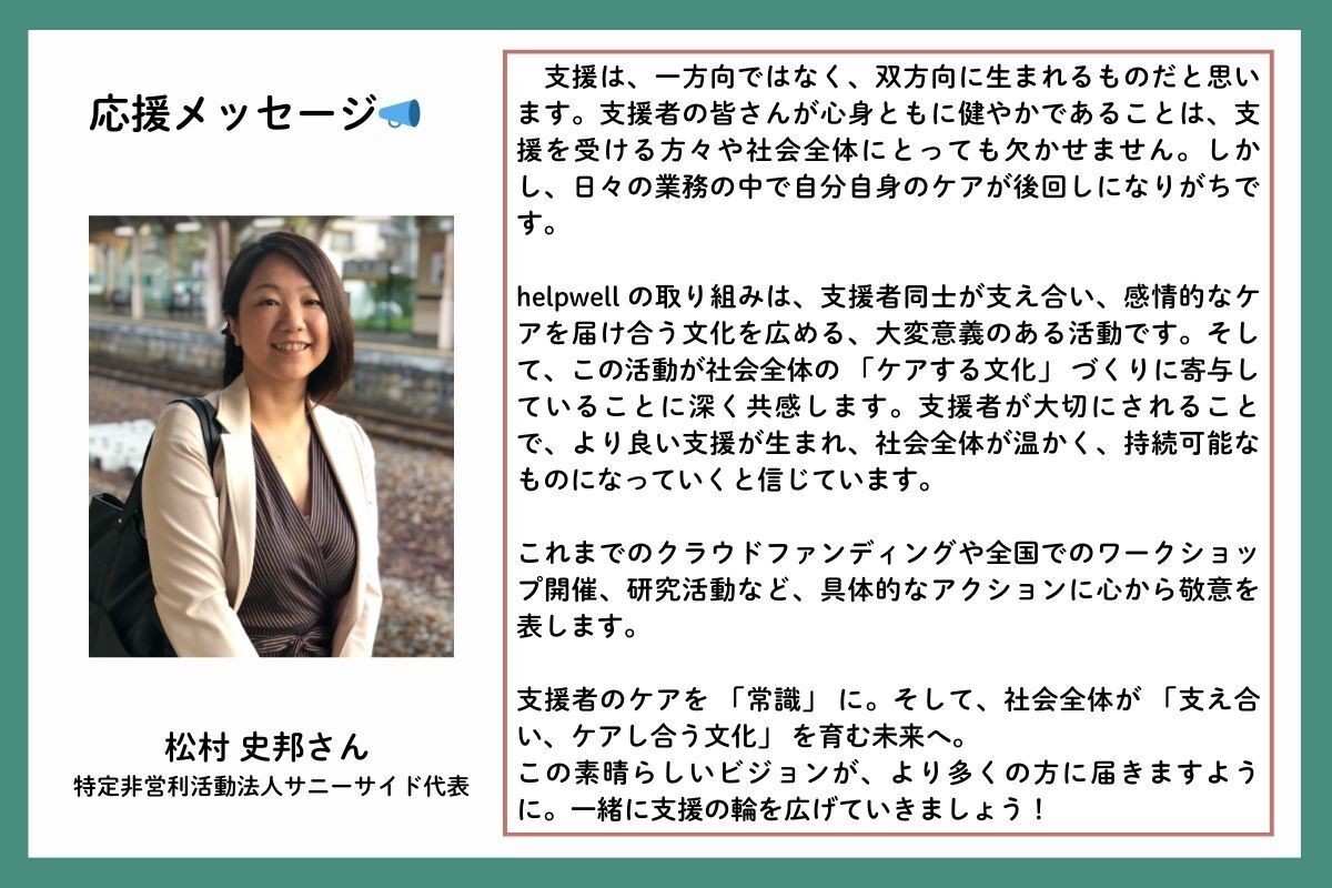 応援メッセージを、特定非営利活動法人サニーサイド代表の松村史邦（まつむらしほ）さんからいただきました。「支援は、一方向ではなく、双方向に生まれるものだと思います。支援者の皆さんが心身ともに健やかであることは、支援を受ける方々や社会全体にとっても欠かせません。しかし、日々の業務の中で自分自身のケアが後回しになりがちです。helpwell の取り組みは、支援者同士が支え合い、感情的なケアを届け合う文化を広める、大変意義のある活動です。そして、この活動が社会全体の 「ケアする文化」 づくりに寄与していることに深く共感します。支援者が大切にされることで、より良い支援が生まれ、社会全体が温かく、持続可能なものになっていくと信じています。これまでのクラウドファンディングや全国でのワークショップ開催、研究活動など、具体的なアクションに心から敬意を表します。支援者のケアを 「常識」 に。そして、社会全体が 「支え合い、ケアし合う文化」 を育む未来へ。この素晴らしいビジョンが、より多くの方に届きますように。一緒に支援の輪を広げていきましょう！」