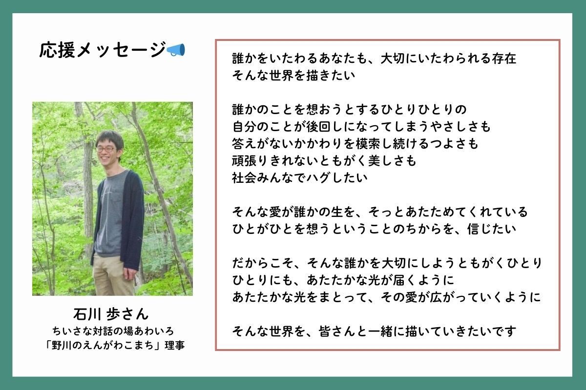 応援メッセージを、ちいさな対話の場あわいろや「野川のえんがわこまち」理事の石川歩（いしかわあゆむ）さんからいただきました。「誰かをいたわるあなたも、大切にいたわられる存在。そんな世界を描きたい。誰かのことを想おうとするひとりひとりの、自分のことが後回しになってしまうやさしさも、答えがないかかわりを模索し続けるつよさも、頑張りきれないともがく美しさも、社会みんなでハグしたい。そんな愛が誰かの生を、そっとあたためてくれている。ひとがひとを想うということのちからを、信じたい。だからこそ、そんな誰かを大切にしようともがくひとりひとりにも、あたたかな光が届くように。あたたかな光をまとって、その愛が広がっていくように。そんな世界を、皆さんと一緒に描いていきたいです」
