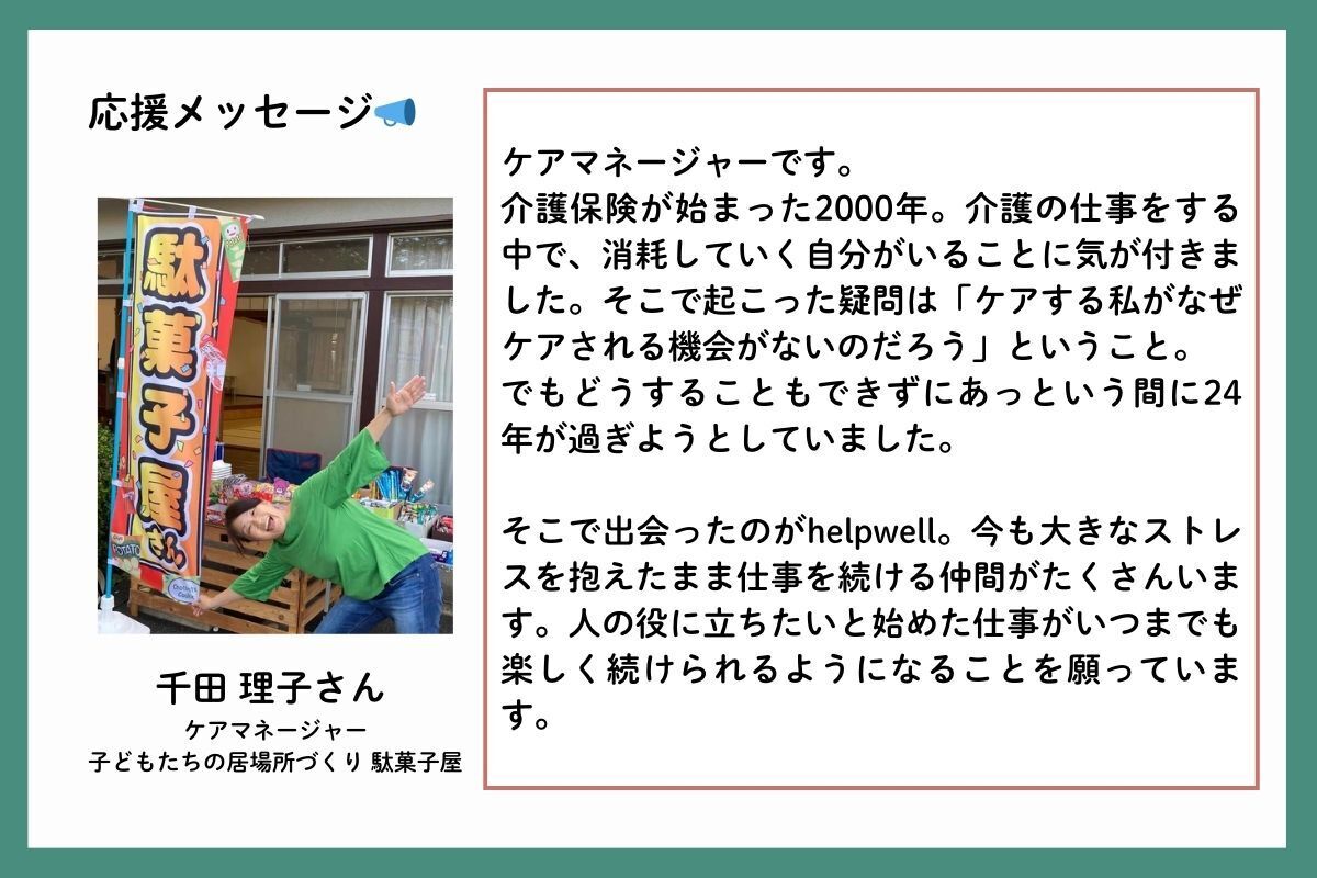 応援メッセージを、ケアマネージャーで、子どもたちの居場所づくり駄菓子屋の千田理子(せんださとこ)さんからいただきました。「ケアマネージャーです。介護保険が始まった2000年。介護の仕事をする中で、消耗していく自分がいることに気が付きました。そこで起こった疑問は「ケアする私がなぜケアされる機会がないのだろう」ということ。でもどうすることもできずにあっという間に24年が過ぎようとしていました。そこで出会ったのがhelpwell。今も大きなストレスを抱えたまま仕事を続ける仲間がたくさんいます。人の役に立ちたいと始めた仕事がいつまでも楽しく続けられるようになることを願っています。」