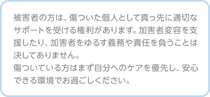 注釈、被害者の方は、傷ついた個人として真っ先に適切なサポートを受ける権利があります。加害者変容を支援したり、加害者をゆるす義務や責任を負うことは決してありません。 傷ついている方はまず自分へのケアを優先し、安心できる環境でお過ごしください。