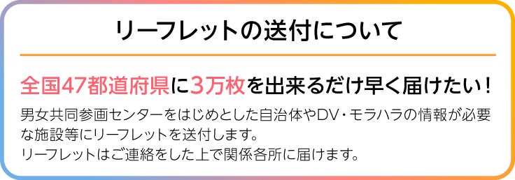画像、リーフレットの送付について、全国47都道府県に1万枚を出来るだけ早く届けたい!男女共同参画センターをはじめとした自治体やDV・モラハラの情報が必要な施設などに送る為リーフレットを印刷します。印刷したリーフレットはご連絡をした上で関係各所に届けます。