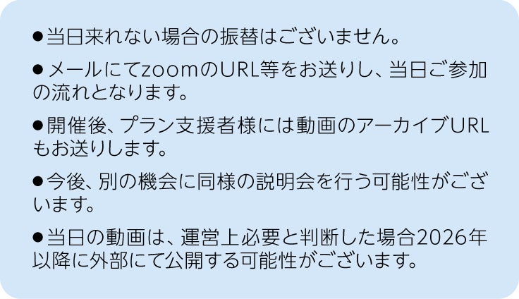注釈、当日来れない場合の振替は御座いません。メールにてzoomのURL等をお送りし、当日ご参加の流れとなります。開催後、プラン支援者様には動画のアーカイブURLもお送りします。今後、別の機会に同様の説明会を行う可能性が御座います。当日の動画は、運営上必要と判断した場合2026年以降に2026年以降に外部にて公開する可能性が御座います。