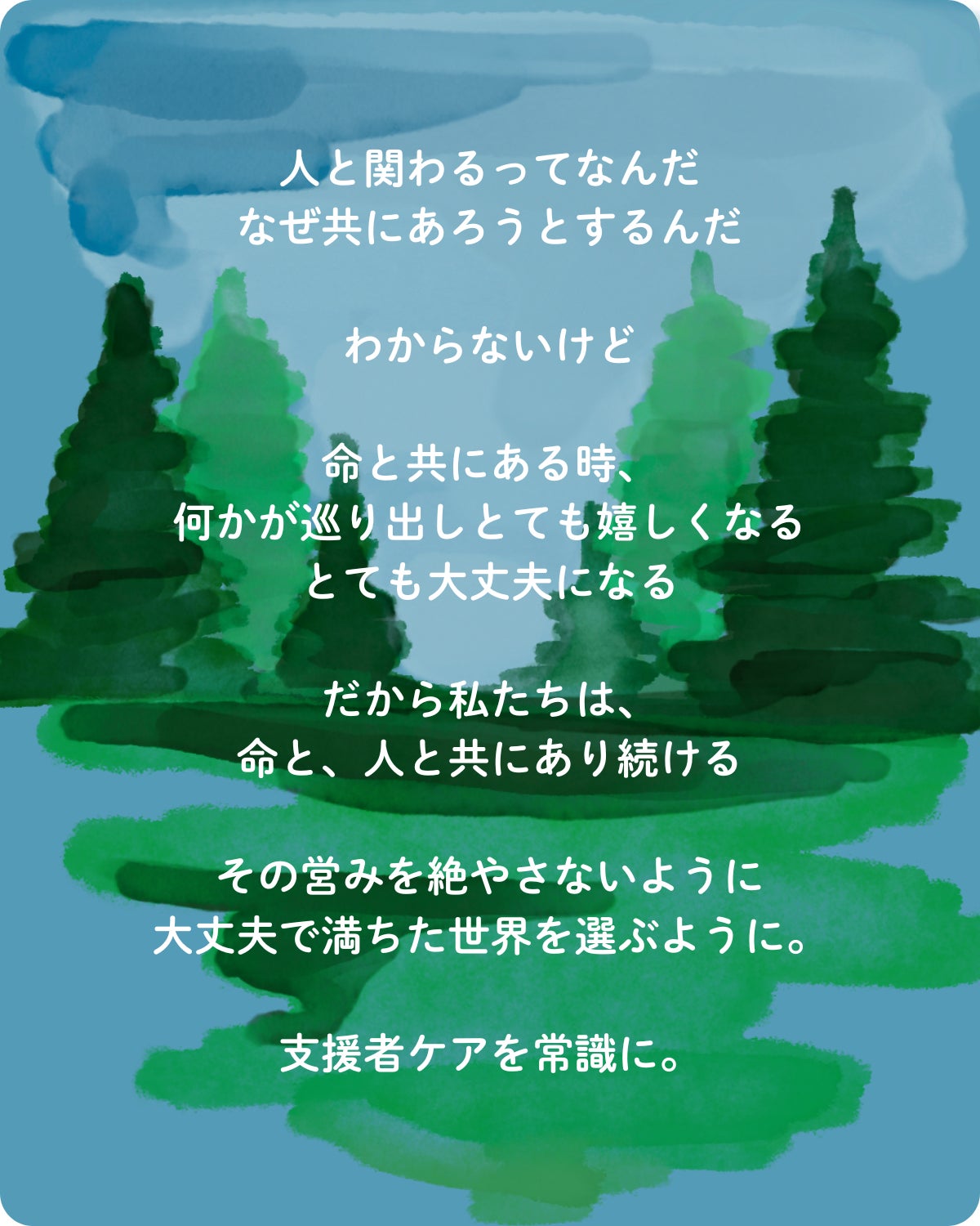 人と関わるってなんだ なぜ共にあろうとするんだ わからないけど 命と共にある時、 何かが巡り出しとても嬉しくなる とても大丈夫になる だから私たちは、 命と、人と共にあり続ける その営みを絶やさないように 大丈夫で満ちた世界を選ぶように。 支援者ケアを常識に。