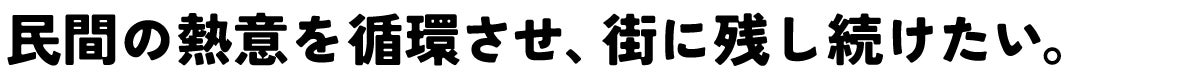 民間の熱意を循環させ、街に残し続けたい。