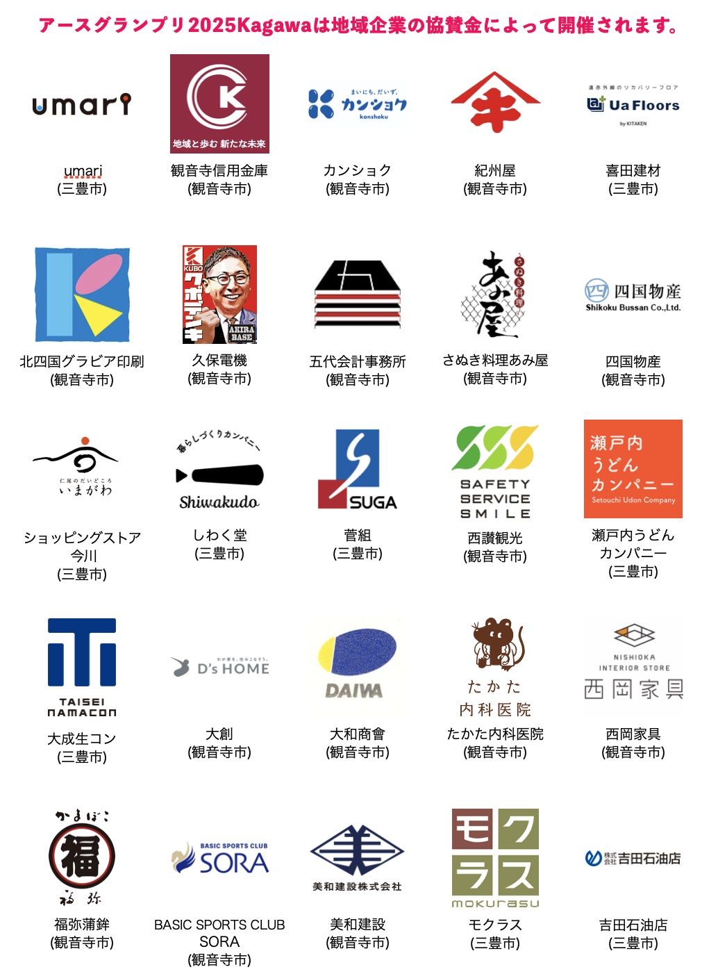 協賛企業 一覧  株式会社 umari  (三豊市) 観音寺信用金庫  (観音寺市) 株式会社 カンショク  (観音寺市) 株式会社 紀州屋  (観音寺市) 株式会社 喜田建材  (三豊市) 株式会社 北四国グラビア印刷  (観音寺市) 株式会社 久保電機  (観音寺市) 五代会計事務所  (観音寺市) さぬき料理あみ屋  (観音寺市) 四国物産 株式会社  (観音寺市) ショッピングストア 今川  (三豊市) 株式会社 しわく堂  (三豊市) 株式会社 菅組  (三豊市) ⻄讃観光 株式会社  (観音寺市) 瀬戸内うどんカンパニー 株式会社  (三豊市) 大成生コン 株式会社  (三豊市) 株式会社 大創  (観音寺市) 株式会社 大和商會  (観音寺市) たかた内科医院  (観音寺市) 有限会社 ⻄岡家具店  (観音寺市) 福弥蒲鉾 株式会社  (観音寺市) BASIC SPORTS CLUB SORA  (観音寺市) 美和建設 株式会社  (観音寺市) 株式会社 モクラス  (三豊市) 株式会社 吉田石油店  (三豊市)