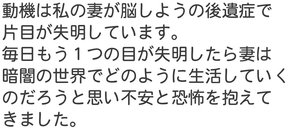 動機は私の妻が脳しようの後遺症で 片目が失明しています。 毎日もう１つの目が失明したら妻は 暗闇の世界でどのように生活していく
